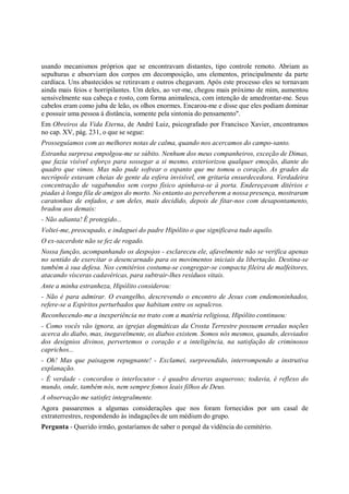 usando mecanismos próprios que se encontravam distantes, tipo controle remoto. Abriam as
sepulturas e absorviam dos corpos em decomposição, uns elementos, principalmente da parte
cardíaca. Uns abastecidos se retiravam e outros chegavam. Após este processo eles se tornavam
ainda mais feios e horripilantes. Um deles, ao ver-me, chegou mais próximo de mim, aumentou
sensivelmente sua cabeça e rosto, com forma animalesca, com intenção de amedrontar-me. Seus
cabelos eram como juba de leão, os olhos enormes. Encarou-me e disse que eles podiam dominar
e possuir uma pessoa à distância, somente pela sintonia do pensamento".
Em Obreiros da Vida Eterna, de André Luiz, psicografado por Francisco Xavier, encontramos
no cap. XV, pág. 231, o que se segue:
Prosseguíamos com as melhores notas de calma, quando nos acercamos do campo-santo.
Estranha surpresa empolgou-me se súbito. Nenhum dos meus companheiros, exceção de Dimas,
que fazia visível esforço para sossegar a si mesmo, exteriorizou qualquer emoção, diante do
quadro que vimos. Mas não pude sofrear o espanto que me tomou o coração. As grades da
necrópole estavam cheias de gente da esfera invisível, em gritaria ensurdecedora. Verdadeira
concentração de vagabundos sem corpo físico apinhava-se à porta. Endereçavam ditérios e
piadas à longa fila de amigos do morto. No entanto ao perceberem a nossa presença, mostraram
caratonhas de enfados, e um deles, mais decidido, depois de fitar-nos com desapontamento,
bradou aos demais:
- Não adianta! É protegido...
Voltei-me, preocupado, e indaguei do padre Hipólito o que significava tudo aquilo.
O ex-sacerdote não se fez de rogado.
Nossa função, acompanhando os despojos - esclareceu ele, afavelmente não se verifica apenas
no sentido de exercitar o desencarnado para os movimentos iniciais da libertação. Destina-se
também à sua defesa. Nos cemitérios costuma-se congregar-se compacta fileira de malfeitores,
atacando vísceras cadavéricas, para subtrair-lhes resíduos vitais.
Ante a minha estranheza, Hipólito considerou:
- Não é para admirar. O evangelho, descrevendo o encontro de Jesus com endemoninhados,
refere-se a Espíritos perturbados que habitam entre os sepulcros.
Reconhecendo-me a inexperiência no trato com a matéria religiosa, Hipólito continuou:
- Como vocês vão ignora, as igrejas dogmáticas da Crosta Terrestre possuem erradas noções
acerca do diabo, mas, inegavelmente, os diabos existem. Somos nós mesmos, quando, desviados
dos desígnios divinos, pervertemos o coração e a inteligência, na satisfação de criminosos
caprichos...
- Oh! Mas que paisagem repugnante! - Exclamei, surpreendido, interrompendo a instrutiva
explanação.
- É verdade - concordou o interlocutor - é quadro deveras asqueroso; todavia, é reflexo do
mundo, onde, também nós, nem sempre fomos leais filhos de Deus.
A observação me satisfez integralmente.
Agora passaremos a algumas considerações que nos foram fornecidos por um casal de
extraterrestres, respondendo às indagações de um médium do grupo.
Pergunta - Querido irmão, gostaríamos de saber o porquê da vidência do cemitério.
 