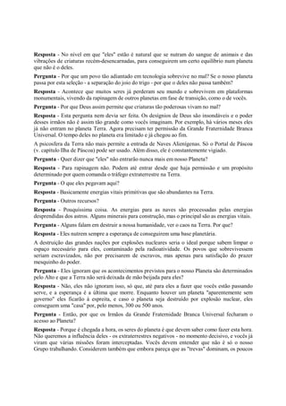 Resposta - No nível em que "eles" estão é natural que se nutram do sangue de animais e das
vibrações de criaturas recém-desencarnadas, para conseguirem um certo equilíbrio num planeta
que não é o deles.
Pergunta - Por que um povo tão adiantado em tecnologia sobrevive no mal? Se o nosso planeta
passa por esta seleção - a separação do joio do trigo - por que o deles não passa também?
Resposta - Acontece que muitos seres já perderam seu mundo e sobrevivem em plataformas
monumentais, vivendo da rapinagem de outros planetas em fase de transição, como o de vocês.
Pergunta - Por que Deus assim permite que criaturas tão poderosas vivam no mal?
Resposta - Esta pergunta nem devia ser feita. Os desígnios de Deus são insondáveis e o poder
desses irmãos não é assim tão grande como vocês imaginam. Por exemplo, há vários meses eles
já não entram no planeta Terra. Agora precisam ter permissão da Grande Fraternidade Branca
Universal. O tempo deles no planeta era limitado e já chegou ao fim.
A psicosfera da Terra não mais permite a entrada de Naves Alienígenas. Só o Portal de Páscoa
(v. capítulo Ilha de Páscoa) pode ser usado. Além disso, ele é constantemente vigiado.
Pergunta - Quer dizer que "eles" não entrarão nunca mais em nosso Planeta?
Resposta - Para rapinagem não. Podem até entrar desde que haja permissão e um propósito
determinado por quem comanda o tráfego extraterrestre na Terra.
Pergunta - O que eles pegavam aqui?
Resposta - Basicamente energias vitais primitivas que são abundantes na Terra.
Pergunta - Outros recursos?
Resposta - Pouquíssima coisa. As energias para as naves são processadas pelas energias
desprendidas dos astros. Alguns minerais para construção, mas o principal são as energias vitais.
Pergunta - Alguns falam em destruir a nossa humanidade, ver o caos na Terra. Por que?
Resposta - Eles nutrem sempre a esperança de conseguirem uma base planetária.
A destruição das grandes nações por explosões nucleares seria o ideal porque sabem limpar o
espaço necessário para eles, contaminado pela radioatividade. Os povos que sobrevivessem
seriam escravizados, não por precisarem de escravos, mas apenas para satisfação do prazer
mesquinho do poder.
Pergunta - Eles ignoram que os acontecimentos previstos para o nosso Planeta são determinados
pelo Alto e que a Terra não será deixada de mão beijada para eles?
Resposta - Não, eles não ignoram isso, só que, até para eles a fazer que vocês estão passando
serve, e a esperança é a última que morre. Enquanto houver um planeta "aparentemente sem
governo" eles ficarão à espreita, e caso o planeta seja destruído por explosão nuclear, eles
conseguem uma "casa" por, pelo menos, 300 ou 500 anos.
Pergunta - Então, por que os Irmãos da Grande Fraternidade Branca Universal fecharam o
acesso ao Planeta?
Resposta - Porque é chegada a hora, os seres do planeta é que devem saber como fazer esta hora.
Não queremos a influência deles - os extraterrestres negativos - no momento decisivo, e vocês já
viram que várias missões foram interceptadas. Vocês devem entender que não é só o nosso
Grupo trabalhando. Considerem também que embora pareça que as "trevas" dominam, os poucos
 