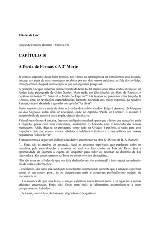 Pétalas de Luz!


Grupo de Estudos Ramatis - Vitória, ES


CAPÍTULO 10

A Perda de Formas x A 2ª Morte

Já com os capítulos deste livro prontos, nos vimos na contingência de ventilarmos esse assunto,
porque, em mais de uma mensagem recebida por um dos nossos médiuns, se fala dos ovóides,
tema polêmico, do qual vamos expor o que conseguimos pesquisar.
A primeira vez que tomamos conhecimento do tema foi há muitos anos atrás lendo Libertação de
André Luiz, psicografia de Chico Xavier. Mais tarde, em Elucidações do Além, de Ramatis, o
capítulo intitulado "É Possível a Morte do Espírito?". Os tempos se passaram e foi lançado O
Abismo, obra de revelações extraordinárias, bastante discutida nos meios espíritas, do saudoso
Ranieri, onde é abordada a questão no capítulo "As Ovas".
Posteriormente, tive a sorte de obter o livrinho do também saudoso Edgard Armond, As Margens
do Rio Sagrado, outra obra de revelação, onde no capítulo "Perda de Formas", o assunto é
desenvolvido de maneira mais ampla, clara e elucidativa.
Valendo-nos desses 4 autores, faremos um ligeiro apanhado para que o leitor que nunca leu nada
a respeito, possa tirar suas conclusões, analisando e checando com o conteúdo das nossas
mensagens. Aliás, diga-se de passagem, como tudo na Criação é perfeito, a saída para esse
impacto criado por nossos irmãos rebeldes e infelizes é fantástica e maravilhosa aos nossos
pequeninos "olhos de ver".
Transcrevemos a seguir um diálogo elucidativo encontrado na obra O Abismo de R. A. Ranieri.
"... Estas são as madres de gestação. Aqui as criaturas espirituais que perderam todos os
membros pela mentalização e conduta no mal, em luta contra as Leis de Deus, têm a
oportunidade de jazerem à espera do despertar para subir ou retornar ao domínio da Lei
renovadora. São como semente na Terra ou como ovos em chocadeira...
Não são estes os ovóides de que nos fala abalizado escritor espiritual? - interroguei recordando-
me de outras informações.
- Realmente, são seres em condições semelhantes acontecendo somente que a situação espiritual
destes é um pouco pior... já se desgastaram mais e atingiram profundíssimo estágio de
inconsciência.
... Os ovóides de que nos falou o amigo espiritual ainda tinham fome e se ligavam a outras
criaturas encarnadas. Estes não. Estes nem mais se alimentam; assemelham-se a ovos
completamente fechados...
... A forma, como vêem, deforma-se, degrada-se e desgasta-se.
 