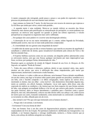 A mente conquanto não retrograde, perde pouco a pouco o seu poder de expressão e inicia o
processo de paralisação de seus movimentos mais íntimos.
... Aqui estamos no limiar da 2ª morte. Se não houvesse este recurso da natureza que expressa a
Lei de Deus que ainda quer salvar, estaria tudo perdido...
... A segunda morte é uma realidade. Morre-se no mundo inferior ao encontro das faixas
vibratórias mais densas pela petrificação ou mineralização do perispírito, se assim podemos nos
expressar, ou morre-se uma segunda vez quando se perde nas esferas superiores, o veículo
perispiritual ao conquistar-se organismo mais sutil e sublimado.
... Em qualquer dos casos poderá vir a ocorrer uma desintegração atômica.
... A destruição do ser na sua maior intimidade que é a mente, reduto Sagrado da Divindade,
também pode ocorrer, mas isso só mais tarde poderemos compreender.
... E a imortalidade não nos garante uma integridade da mente?
- A subdivisão da mente que um dia se tornou humana e que marcha ao encontro da angelitude é
semelhante a subdivisão do átomo, quase inexplicável inicialmente pela ciência da Terra e tão
fácil de entender hoje...
... O Espírito Sublime acariciou como era seu costume, um daqueles pobres adormecidos como
se estivessem mortos, sem que este fizesse qualquer movimento por mais imperceptível que
fosse, ou desse, por qualquer forma, demonstração de vida..."
Passemos agora as anotações de estudo de Edgard Armond do seu livro As Margens do Rio
Sagrado, no capítulo "Perda de Formas".
"... Todos são casos difíceis e dolorosos, explicou, dentre os que enumerei antes, mas, quero
mostrar um dos piores, que serve à edificação das almas empedernidas, pelo muito que
impressionam, atemorizam e estarrecem a razão humana...
... Entre na frente e vi sobre o chão um ser diferente, seria humano? Estava deitado enrodilhado,
em um dos cantos, mas logo se levantou sobre quatro patas quando nos percebeu; semelhava-se a
um lobo, com o focinho comprido e os lábios arregaçados, numa espécie de sorriso alvar,
mostrando os dentes; mas seu olhar - coisa incrível - não demonstrava ferocidade alguma mas,
muito ao contrário, era afável, humano, inteligente; via-se nele agora, além disso, uma alta
expressão de malícia ou zombaria e, tão intensa que nos fazia esquecer de suas formas animais
de lobo, cuja pelagem avermelhada brilhava à luz do sol, que entrava pela janela. Levantou-se
nas patas traseiras, abriu os braços lateralmente e caminhou para o Instrutor como a querer
abraçá-lo, mas este, delicadamente, colocou sua mão direita sobre sua cabeça e ele, então recuou
de rastros para seu canto, rosnando surdamente, como atemorizado ou contrariado e enrodilhou-
se novamente no chão, olhando para nós de revés.
... Que animal é este? Por que está aqui misturado com os homens doentes?...
- ... Porque não é um animal, é um homem.
- Um homem? Com essa forma de lobo?
- Sim, um homem. Este é um dos casos de degenerescência psíquica, capítulo misterioso e
surpreendente do livro da Criação. Por pertinácia inalterável e deliberada nas transgressões e na
maldade, o ser humano degenera e retroage modificando, inclusive, a forma exterior que já
havia, com esforço de milênios atingindo na evolução.
 
