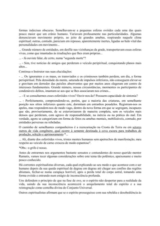 formas indecisas obscuras. Semelhavam-se a pequenas esferas ovóides cada uma das quais
pouco maior que um crânio humano. Variavam profusamente nas particularidades. Algumas
denunciavam movimento próprio, ao jeito de grandes amebas, respirando naquele clima
espiritual; outras, contudo, pareciam em repouso, aparentemente inertes, ligadas ao halo vital das
personalidades em movimento...
... Grande número de entidades, em desfile nas vizinhanças da grade, transportavam essas esferas
vivas, como que imantadas às irradiações que lhes eram próprias...
... - Já ouviste falar, de certo, numa "segunda morte"?
... - Sim, tive notícias de amigos que perderam o veículo peripiritual, conquistando planos mais
altos...
Continua o Instrutor nas suas elucidações:
- ... Os ignorantes e os maus, os transviados e os criminosos também perdem, um dia, a forma
perispiritual. Pela densidade da mente, saturada de impulsos inferiores, não conseguem elevar-se
e gravitam em derredor das paixões absorventes que por muitos anos elegeram em centro de
interesses fundamentais. Grande número, nessas circunstâncias, mormentes os participantes de
condenáveis delitos, imantam-se aos que se lhes associaram nos crimes...
... - E se consultarmos esses esferóides vivos? Ouvir-nos-ão? Possuem capacidade de sintonia?
... - Perfeitamente, compreendendo-se, porém, que a maioria das criaturas, em semelhante
posição nos sítios inferiores quanto este, dormitam em estranhos pesadelos. Registram-nos os
apelos, mas respondem-nos de modo vago, dentro da nova forma em que se segregam, incapazes
que são, provisoriamente, de se exteriorizarem de maneira completa, sem os veículos mais
densos que perderam, com agravo de responsabilidade, na inércia ou na prática do mal. Em
verdade, agora se categorizam em forma de fetos ou amebas mentais, mobilizáveis, contudo, por
entidades perversas ou rebeladas.
O caminho de semelhantes companheiros é a reencarnação na Crosta da Terra ou em setores
outros de vida congênere, qual ocorre à semente destinada à cova escura para trabalhos de
produção, seleção e aprimoramento *...
... Ali, diante dos esferóides vivos, tristes mentes humanas sem apetrechos de manifestação, meu
respeito ao veículo de carne cresceu de modo espantoso".
*Obs.: o grifo é nosso.
Antes de entrarmos nos argumentos bastante sensatos e contundentes do nosso querido mentor
Ramatis, vamos tecer algumas considerações sobre este tema tão polêmico, apaixonante e muito
pouco conhecido.
Há correntes espiritualistas diversas, cada qual explicando ao seu modo o que acontece com o ser
humano depois da sua queda espiritual de degrau em degrau até chegar aos confins das regiões
abismais, fechar-se numa carapaça horrível, após a perda total do corpo astral, tomando uma
forma ovóide e entrando num estágio de inconsciência profunda.
Uns defendem o princípio de que na fase de ovo, se o espírito não despertar para a realidade da
vida, saindo da sua inconsciência acontecerá o aniquilamento total do espírito e a sua
reintegração como centelha divina do Conjunto Universal.
Outros espiritualistas afirmam que se o espírito prosseguisse com sua rebeldia e desobediência às
 