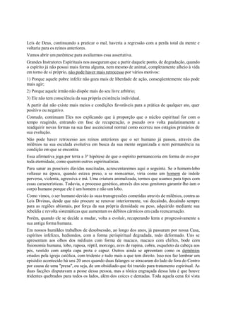 Leis de Deus, continuando a praticar o mal, haveria a regressão com a perda total da mente e
voltaria para os reinos anteriores.
Vamos abrir um parêntese para avaliarmos essa assertativa.
Grandes Instrutores Espirituais nos asseguram que a partir daquele ponto, de degradação, quando
o espírito já não possui mais forma alguma, nem mesmo de animal, completamente alheio à vida
em torno de si próprio, não pode haver mais retrocesso por vários motivos:
1) Porque aquele pobre infeliz não goza mais de liberdade de ação, conseqüentemente não pode
mais agir;
2) Porque aquele irmão não dispõe mais do seu livre arbítrio;
3) Ele não tem consciência da sua própria existência individual.
A partir daí não existe mais meios e condições favoráveis para a prática de qualquer ato, quer
positivo ou negativo.
Contudo, continuam Eles nos explicando que à proporção que o núcleo espiritual for com o
tempo reagindo, entrando em fase de recuperação, o pseudo ovo volta paulatinamente a
readquirir novas formas na sua fase ascencional normal como ocorreu nos estágios primários de
sua evolução.
Não pode haver retrocesso aos reinos anteriores que o ser humano já passou, através dos
milênios na sua escalada evolutiva em busca da sua mente organizada e nem permanência na
condição em que se encontra.
Essa afirmativa joga por terra a 3ª hipótese de que o espírito permaneceria em forma de ovo por
toda eternidade, como querem outros espiritualistas.
Para sanar as possíveis dúvidas suscitadas, acrescentaremos aqui o seguinte. Se o homem-lobo
voltasse na época, quando estava preso, a se reencarnar, viria como um homem de índole
perversa, violenta, agressiva e má. Uma criatura animalizada, termos que usamos para tipos com
essas características. Todavia, o processo genético, através dos seus genitores garantir-lhe-iam o
corpo humano porque ele é um homem e não um lobo.
Como vimos, o ser humano devido às suas transgressões cometidas através de milênios, contra as
Leis Divinas, desde que não procure se renovar interiormente, vai decaíndo, decaíndo sempre
para as regiões abismais, por força da sua própria densidade ou peso, adquirido mediante sua
rebeldia e revolta sistemáticas que aumentam os débitos cármicos em cada reencarnação.
Porém, quando ele se decide a mudar, volta a evoluir, recuperando lenta e progressivamente a
sua antiga forma humana.
Em nossos humildes trabalhos de desobsessão, ao longo dos anos, já passaram por nossa Casa,
espíritos infelizes, hediondos, com a forma perispiritual degradada, todo deformado. Uns se
apresentam aos olhos dos médiuns com forma de macaco, macaco com chifres, bode com
fisionomia humana, lobo, raposa, réptil, morcego, aves de rapina, cobra, esqueleto da cabeça aos
pés, vestido com ampla capa preta e capuz. Outros ainda se apreentam como os demônios
criados pela igreja católica, com tridente e tudo mais a que tem direito. Isso nos faz lembrar um
episódio acontecido há uns 20 anos quando duas falanges se atracaram do lado de fora do Centro
por causa de uma "presa", ou seja, de um obsidiado que foi trazido para tratamento espiritual. As
duas facções disputavam a posse dessa pessoa, mas a tônica engraçada dessa luta é que houve
tridentes quebrados para todos os lados, além dos coices e dentadas. Toda aquela cena foi vista
 