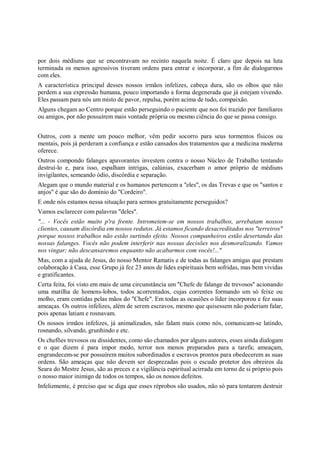 por dois médiuns que se encontravam no recinto naquela noite. É claro que depois na luta
terminada os menos agressivos tiveram ordens para entrar e incorporar, a fim de dialogarmos
com eles.
A característica principal desses nossos irmãos infelizes, cabeça dura, são os olhos que não
perdem a sua expressão humana, pouco importando a forma degenerada que já estejam vivendo.
Eles passam para nós um misto de pavor, repulsa, porém acima de tudo, compaixão.
Alguns chegam ao Centro porque estão perseguindo o paciente que nos foi trazido por familiares
ou amigos, por não possuírem mais vontade própria ou mesmo ciência do que se passa consigo.


Outros, com a mente um pouco melhor, vêm pedir socorro para seus tormentos físicos ou
mentais, pois já perderam a confiança e estão cansados dos tratamentos que a medicina moderna
oferece.
Outros compondo falanges apavorantes investem contra o nosso Núcleo de Trabalho tentando
destruí-lo e, para isso, espalham intrigas, calúnias, exacerbam o amor próprio de médiuns
invigilantes, semeando ódio, discórdia e separação.
Alegam que o mundo material e os humanos pertencem a "eles", os das Trevas e que os "santos e
anjos" é que são do domínio do "Cordeiro".
E onde nós estamos nessa situação para sermos gratuitamente perseguidos?
Vamos esclarecer com palavras "deles".
"... - Vocês estão muito p'ra frente. Intrometem-se em nossos trabalhos, arrebatam nossos
clientes, causam discórdia em nossos redutos. Já estamos ficando desacreditados nos "terreiros"
porque nossos trabalhos não estão surtindo efeito. Nossos companheiros estão desertando das
nossas falanges. Vocês não podem interferir nas nossas decisões nos desmoralizando. Vamos
nos vingar; não descansaremos enquanto não acabarmos com vocês!..."
Mas, com a ajuda de Jesus, do nosso Mentor Ramatis e de todas as falanges amigas que prestam
colaboração à Casa, esse Grupo já fez 23 anos de lides espirituais bem sofridas, mas bem vividas
e gratificantes.
Certa feita, foi visto em mais de uma circunstância um "Chefe de falange de trevosos" acionando
uma matilha de homens-lobos, todos acorrentados, cujas correntes formando um só feixe ou
molho, eram contidas pelas mãos do "Chefe". Em todas as ocasiões o líder incorporou e fez suas
ameaças. Os outros infelizes, além de serem escravos, mesmo que quisessem não poderiam falar,
pois apenas latiam e rosnavam.
Os nossos irmãos infelizes, já animalizados, não falam mais como nós, comunicam-se latindo,
rosnando, silvando, grunhindo e etc.
Os chefões trevosos ou dissidentes, como são chamados por alguns autores, esses ainda dialogam
e o que dizem é para impor medo, terror nos menos preparados para a tarefa; ameaçam,
engrandecem-se por possuírem muitos subordinados e escravos prontos para obedecerem as suas
ordens. São ameaças que não devem ser desprezadas pois o escudo protetor dos obreiros da
Seara do Mestre Jesus, são as preces e a vigilância espiritual acirrada em torno de si próprio pois
o nosso maior inimigo de todos os tempos, são os nossos defeitos.
Infelizmente, é preciso que se diga que esses réprobos são usados, não só para tentarem destruir
 