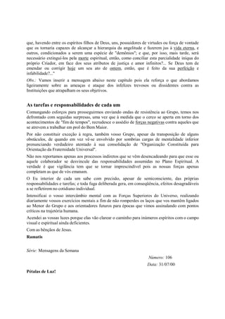 que, havendo entre os espíritos filhos de Deus, uns, possuidores de virtudes ou força de vontade
que os tornaria capazes de alcançar a hierarquia da angelitude e fazerem jus à vida eterna, e
outros, condicionados a serem uma espécie de "demônios"; e que, por isso, mais tarde, será
necessário extinguí-los pela morte espiritual, então, como conciliar esta parcialidade iníqua do
próprio Criador, em face dos seus atributos de justiça e amor infinitos?... Se Deus tem de
emendar ou corrigir hoje um seu ato de ontem, então, que é feito da sua perfeição e
infabilidade?..."
Obs.: Vamos inserir a mensagem abaixo neste capítulo pois ela reforça o que abordamos
ligeiramente sobre as ameaças e ataque dos infelizes trevosos ou dissidentes contra as
Instituições que atrapalham os seus objetivos.


As tarefas e responsabilidades de cada um
Comungando esforços para prosseguirmos enviando ondas de resistência ao Grupo, temos nos
defrontado com seguidas surpresas, uma vez que à medida que o cerco se aperta em torno dos
acontecimentos de "fim de tempos", recrudesce o assédio de forças negativas contra aqueles que
se atrevem a trabalhar em prol do Bem Maior.
Por não constituir exceção à regra, também vosso Grupo, apesar da transposição de alguns
obstáculos, de quando em vez vê-se envolvido por sombrias cargas de mentalidade inferior
prenunciando verdadeiro atentado à sua consolidação de "Organização Constituída para
Orientação da Fraternidade Universal".
Não nos reportamos apenas aos processos indiretos que se vêm desencadeando para que esse ou
aquele colaborador se desvincule das responsabilidades assumidas no Plano Espiritual. A
verdade é que vigilância tem que se tornar imprescindível pois as nossas forças apenas
completam as que de vós emanam.
O Eu interior de cada um sabe com precisão, apesar de semiconsciente, das próprias
responsabilidades e tarefas; e toda fuga deliberada gera, em conseqüência, efeitos desagradáveis
a se refletirem no cotidiano individual.
Intensificai o vosso intercâmbio mental com as Forças Superiores do Universo, realizando
diariamente vossos exercícios mentais a fim de não romperdes os laços que vos mantêm ligados
ao Menor do Grupo e aos orientadores futuros para épocas que vimos assinalando com pontos
críticos na trajetória humana.
Acendei as vossas luzes porque elas vão clarear o caminho para inúmeros espíritos com o campo
visual e espiritual ainda deficientes.
Com as bênçãos de Jesus.
Ramatis


Série: Mensagens da Semana
                                                                   Número: 106
                                                                   Data: 31/07/00
Pétalas de Luz!
 