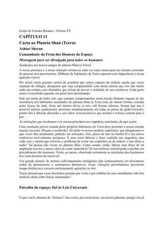 Grupo de Estudos Ramatis - Vitória, ES
CAPÍTULO 11
Carta ao Planeta Shan (Terra)
Ashtar Sheran
Comandante da Frota dos Homens do Espaço
Mensagem para ser divulgada para todos os humanos
Saudações aos nossos amigos do planeta Shan (a Terra).
A nossa presença e a nossa intenção tornam-se cada vez mais claras para um número crescente
de pessoas sem preconceitos. Milhares de habitantes da Terra esperam com impaciência a nossa
aparição visível.
Por terem vocês grandes razões de acreditar que somos capazes de realizar aquilo que vocês
chamam de milagre, desejamos que seja compreendido com muita clareza que nós não temos
nada em comum com charlatães que teriam de provar a realidade de sua existência. Cada gesto
nosso é concebido segundo um plano bem determinado.
Falo em nome de todos nós, que estamos comprometidos nesta missão bastante ingrata de dar
assistência aos habitantes assediados do planeta Shan (a Terra está, de muitas formas, cercada
pelas forças do mal). Seria um imenso alívio se nós, sob formas etéricas, formas que nos é
possível utilizar, pudéssemos aterrissar simultaneamente em todas as partes do globo terrestre,
pondo fim à absurda discórdia e aos ódios irreconciliáveis que anulam o esforço comum para a
paz.
As instruções que recebemos e os nossos princípios nos impedem, entretanto, de agir assim.
Uma resolução prévia tomada pelos próprios habitantes da Terra deve preceder a nossa entrada
maciça em cena. (Peçam e receberão). Só então os nossos poderes superiores, que ultrapassam os
que vocês têm atualmente, poderão ser utilizados. Sim, penso de fato na bomba H e em outros
explosivos terrivelmente perigosos. É uma coisa fabricar e fazer explodir tais engenhos, mas
onde está o mortal que resolveu o problema de evitar tais explosões ou de reduzir o seu efeito a
nada? Tal pessoa não existe no planeta Shan. Como ousam, então, liberar uma força de tal
amplitude sem ter a menor idéia de como controlá-la? Só um intelecto infantil pode conceber um
procedimento tão insensato. Terão, ao menos, observado seriamente os resultados dos fenômenos
nos vasto domínio da natureza?
Um grande número de mortais suficientemente inteligentes põe continuamente em movimento
ondas de pensamentos e sentimentos destrutivos. Essas vibrações perturbadoras percorrem
longas distâncias e causam continuamente agitações no éter.
Vocês pensam que essas discórdias geradas por vocês e por milhões de seus semelhantes não têm
nenhum efeito sobre forças inanimadas?


Patrulha do espaço: fiel às Leis Universais

O que vocês chamam de "doenças" não existe, por assim dizer, em nossos planetas, porque nós já
 