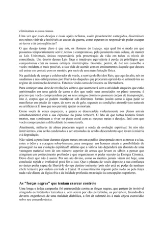 eliminamos as suas causas.
Uma vez que esses desejos e essas ações nefastas, assim pesadamente carregadas, disseminam
nos reinos visíveis e invisíveis as causas da guerra, como esperam os responsáveis poder escapar
ao terror e às conseqüências?
O que desejo tomar claro é que nós, os Homens do Espaço, seja qual for o modo em que
possamos temporariamente servir, temos o compromisso, pelo juramento mais solene, de manter
as Leis Universais, únicas responsáveis pela preservação da vida em todos os níveis de
consciência. Um desvio dessas Leis fixas e imutáveis equivaleria à perda de privilégios que
conquistamos com os nossos esforços ininterruptos. Gostaria, porém, de dar um conselho a
vocês: moldem, o mais possível, a sua vida de acordo com os ensinamentos daquele que desceu
até entrar em contato com os mortais, por meio de uma manifestação física.
Na qualidade de amigo e colaborador de vocês, a serviço do Rei dos Reis, que age do alto, nós os
saudamos e nos esforçaremos por libertá-los daqueles que procuram oprimí-los e submetê-los ao
regime de dominação destrutiva. Estamos vindo como defensores ou libertadores.
Para começar uma série de revelações sobre o que acontecerá com a atividade daqueles que estão
aprisionados em uma gaiola de carne e dos que serão seus associados no plano terrestre, é
preciso que vocês compreendam que os seus amigos cósmicos possuem corpos de transposição,
isto é, corpos que se podem manifestar sob diferentes formas (assim como a água pode se
manifestar em estado de vapor, de neve ou de gelo, segundo as condições atmosféricas naturais
ou artificiais). É isso que nos permite ajudar os mortais.
Como vocês às vezes esquecem, a guerra se desencadeia violentamente nos planos astrais
simultaneamente com a sua expansão no plano terrestre. O fato de que tantos homens foram
mortos, mas continuam a viver no plano astral com as mesmas metas e desejos, fará com que
vocês compreendam a dificuldade de nossa tarefa.
Atualmente, milhares de almas procuram seguir a senda da evolução espiritual. Se nós não
interviermos, elas serão condenadas a ser arrastadas às sendas descendentes que levam à miséria
e à degradação.
Não valerá a pena lutar durante alguns meses em um conflito desesperado entre as trevas e a luz,
entre o ódio e a coragem sobre-humana, para assegurar aos homens atuais a possibilidade de
prosseguir na sua evolução espiritual? Afirmo que a vitória não dependerá em absoluto de uma
vantagem material nem de um número superior de armas que levam os sábios a pensar que
atingiram um conhecimento profundo e que organizaram o poder secreto da Energia Cósmica.
Devo dizer que não é assim. Por um ato divino, como os mortais jamais viram até hoje, uma
conclusão rápida e irrefutável porá fim a isso. Que o planeta de vocês deposite a sua confiança
no único poder capaz de libertá-lo do seu destino iminente (pois não está no poder de nenhum
chefe terrestre por ordem em toda a Terra). O consentimento imposto pelo medo ou pela força
nada vale diante da lógica fria e da lealdade profunda em relação às concepções superiores.


As "forças negras" que tentam exercer controle
Uma longa e árdua campanha foi empreendida contra as forças negras, que partem do invisível
atingindo os habitantes terrestres e, sem serem por eles percebidas, os pervertem, fixando-lhes
deveres engenhosos de uma maldade diabólica, a fim de submetê-los à mais objeta escravidão
sob o seu comando único.
 