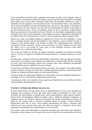 Como conseqüência benéfica dessa campanha ininterrupta no plano astral, dirigida contra as
forças negras e as hordas pervertidas dos mortais, tornou-se possível agora transferir essa batalha
para o plano físico visível, onde os humanos podem mais eficientemente defender-se e onde os
resultados são mais tangíveis. Isso não poderá ocorrer sem desconforto físico e sem sofrimento,
mas a vitória será obtida. Os mortais devem passar por suas provas. Que importa o sofrimento de
um bom número de vocês durante essa fase final da transformação do mundo, já que todos os
que permanecerem justos e firmes, em qualquer campo em que se encontrem, compreenderão
depois que prestaram um inestimável serviço ao Mestre e às suas legiões conquistadoras vindas
do espaço? Eles terão, assim, permitindo a essas legiões atravessar a impenetrável densidade do
envoltório etérico da Terra para trazer o triunfo e a força às potências amigas do planeta Shan.
Operar-se-á, então, uma rápida mudança na superfície da Terra e nos seus habitantes. A cada
hora, as próprias potências do mal desvendarão os seus desígnios e essas revelações levarão os
humanos a uma decisão rápida: a de derrubar as falsas leis, substituindo-as por verdadeiras
concepções de ação construtiva. Assim, a nossa presença e os nossos desígnios não têm outro
fim senão o de vir em auxílio de vocês, pois os seus Guardiães Invisíveis estão muito
preocupados com o estado do planeta Shan.
Nós somos dez milhões de Homens do Espaço, fartamente equipados com forças de natureza
etérica, a fim de se oporem às intenções das forças destrutivas, tornando inofensivos os seus
meios.
Sabemos quais as regiões da Terra que estão fadadas à destruição, e logo que apareça um perigo,
enviaremos a esses lugares vários milhares de ventlal (discos voadores). Para dar-lhes uma idéia
de como vocês estão protegidos, poderia citar inúmeros fatos onde sabotagens premeditadas
foram impedidas graças à vigilância dos nossos homens.
Se ainda não se produziu a desintegração atômica em cadeia, não é porque os seus sábios saibam
utilizar os átomos, é porque nós temos tido o cuidado especial de purificar a atmosfera por meio
de bolas de compostos químicos depois de cada explosão atômica.
Os nossos meios de comunicação telepática e de observação visual, que englobam cada pessoa e
cada lugar da Terra, estão além da compreensão atual de vocês.
As promessas, tantas vezes repetidas, de que aqueles que depositarem a sua confiança em Deus
serão protegidos, são perfeitamente exatas.


Convite à vivência das delícias da nova era
O nosso aparecimento sob uma forma física ou materialização de nossas naves depende das
instruções que recebemos de bases que estão muito acima da estratosfera de vocês. Essas
instruções são determinadas, em grande parte, pelos acontecimentos e pelas reações humanas.
Outros fatores desempenham também um papel, como a influência planetária magnética, as
condições astrais, as vibrações especiais provenientes das forças concentradas no interior do
globo ou das regiões onde os humanos despertam diante do perigo e fazem tentativas
desesperadas para dele se livrar. Essas últimas considerações são talvez o elemento mais
poderoso que leva as nossas forças para eles. Mas eles próprios, os humanos, devem tentar
conquistar a sua liberdade antes que possamos vir em seu auxílio.
Nós estamos vindo como libertadores e esperamos instruções para uma missão mais agradável.
Poderemos, então, misturar-nos livremente com vocês, iniciando-os em tantas delícias e em bom
 