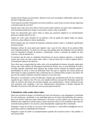 número de privilégios que possuímos. Querem vocês, por sua própria colaboração, apressar esse
dia feliz? Esperamos que sim.
Vocês querem acreditar firmemente em nossa existência, assim como em nosso desejo impessoal
e desinteressado de serví-los?
Quanto mais cedo esses dois fatores forem aceitos pelos homens em geral, mais rapidamente e
mais facilmente poderemos atingir a nossa meta e menos vidas se perderão.
Estão nos apressando para salvar todas as almas que quiserem adaptar-se às transformações
gloriosas exigidas pela Nova Era.
Alguns de vocês serão retirados do seu planeta a fim de ajudar por algum tempo nos planos
invisíveis, como milhares o fazem atualmente.
Honra àqueles que, por intuição divinamente inspirada, podem captar a verdadeira significação
da nossa missão.
Qualquer esforço de nossa parte para adquirir seja o que for dos valores do seu planeta Shan
seria imperdoavelmente vil, tendo em vista que uma grande parte dos habitantes do seu planeta
está em lamentável situação de penúria e subnutrição. Temos a intenção de ampliar os seus
recursos, e não de diminuí-los.
O contraste que há entre as condições harmoniosas de nossos próprios planetas e a desordem
caótica que existe em toda a parte onde vemos a vida tal como ela á vivida no planeta Shan é
extremamente doloroso de observar.
Devo dizer que a incapacidade de todos, salvo a de um punhado de homens, de poder captar pelo
menos uma visão efêmera da Mensagem Espiritual do Mestre, que os teria libertado de toda a
servidão material, representa uma cegueira que encheu nossos corações de angústia quanto à
possibilidade de salvar a Terra da destruição total. Nós que os vigiamos dos nossos postos de
observação no espaço, perdemos toda a esperança de ver o planeta Shan escapar à sua morte. No
que nos diz respeito, tínhamos resolvido esquecer a Terra de vocês.
Mas para o seu Salvados a coisa era diferente. Àqueles que acreditaram nele, Ele fez a promessa
sagrada de que voltaria a eles. Por isso, este mundo tenebroso será por Ele iluminado, apesar de
todos os esforços das forças do mal para impedir esse acontecimento. Temos confiança de que
essa promessa será cumprida e nós nos submeteremos inteiramente à direção suprema do
Salvador invisível de vocês (Ele não virá em carne) para assistí-los.


Voluntários estão sendo observados
Quer essa assistência chegue visivelmente por meio de astronaves, cuja equipagem é constituída
de seres poderosos, mostrando a sua autoridade pelo uso de forças desconhecidas dos mortais,
quer esse auxílio venha por meios misteriosos e invisíveis, é certo, todavia, que os homens e as
mulheres que cumprem as missões para as quais nasceram sobre a Terra receberão tudo o que for
necessário para garantir o seu sucesso e para desempenhar o papel que lhes é destinado.
Ninguém é capaz de avaliar no seu justo valor a paciência e a maravilhosa indulgência com as
quais Deus suporta a fragilidade dos humanos.
Ninguém é capaz de medir seu desapontamento quando eles recusam aceitar o Seu perdão e a
Sua misericórdia.
 