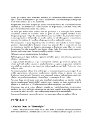 Tudo o que se passa, sendo de natureza destrutiva, é o resultado da livre escolha do homem de
ligar-se à senda da retrogradação que leva ao esquecimento. Esses seres retrógrados não podem
existir no novo mundo que se cria atualmente.
Nos próximos anos haverá milagres que levarão vocês a uma revisão das suas concepções sobre
a natureza e a sua metamorfose. É inevitável uma era de purificação, vocês bem sabem, antes
que se possa instaurar um sistema mais perfeito.
Há meios para tornar menos dolorosa uma tal purificação e a eliminação desses resíduos
inquietantes, embora em diferentes partes do globo só uma completa varredura fizesse
desaparecer qualquer vestígio das antigas abominações e seus resíduos. Há, no entanto, inúmeros
casos em que esforços determinados são levados a efeito por indivíduos, grupos ou movimentos,
para uma reforma digna da Nova Era, esforços que impedirão medidas tão radicais.
Nós atravessamos os países de ponta a ponta. Encontramos uma multidão de pessoas íntegras,
generosas e de espírito aberto. Tomamos nota de cada uma delas. Nós as observamos em casa,
nos negócios, no trabalho, nas distrações, na riqueza e na desdita, em tempo feliz e por ocasião
de desgraças. Em todas as ocasiões elas ficaram calmas, cheias de recursos, dando coragem e
força aos medrosos e fracos. Agradecemos a Deus por elas existirem.
Há homens que nos consideram como destruidores.
Reflitam, pois, por alguns instantes, e pensem em tudo o que os torna ansiosos, apavorados,
infelizes e preocupados.
O tempo, as marés do oceano, o ar que vocês respiram, o alimento que absorvem, a própria terra
sobre a qual vocês andam, afetaram as relações humanas, os negócios, os governos, o comércio,
a sociedade em geral, pois o seu magnetismo está carregado de nocividade. Todas essas coisas
serão renovadas.
No momento, nenhum esforço deve ser feito para se comunicarem conosco, salvo depois de um
pedido especial nosso. Nós mesmos escolheremos a ocasião, o lugar e a pessoa com a qual
desejarmos manter contato. No entanto, seria uma grande ajuda se vocês quisessem manter, em
relação a nós, sentimentos amistosos e de confiança e pensamentos de boas vindas.
As nossas forças encontrariam, assim, uma atmosfera bem adaptada ao seu trabalho, pois elas
têm necessidade destes "campos de luz" para aterrissar e repousar por alguns instantes, a fim de
adaptar-se às condições e às vibrações que encontrarão ao cumprirem a sua missão.
Conhecemos cada um de vocês e sabemos a simpatia que vocês testemunham à nossa missão, e
queríamos que vocês soubessem a ajuda que isso representa para nós, ter avenidas luminosas que
nos permitirão atingir as regiões mais sombrias onde se deve realizar tanto trabalho.
Estamos profundamente reconhecidos a vocês por sua compreensão e por sua benevolência.


CAPÍTULO 12

A Grande Obra de "Destruição"
O Planeta Terra e suas infinitas ordens são as Obras do Pai. E todas elas em evolução constante
dentro de sua harmonia. E também todos os seus desvios conhecidos e tolerados pela Sua infinita
 