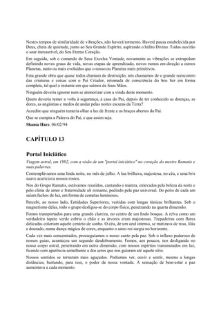 Nestes tempos de similaridade de vibrações, não haverá tormento. Haverá pausa estabelecida por
Deus, cheia de quietude, junto ao Seu Grande Espírito, aspirando o hálito Divino. Todos ouvirão
o soar inexaurível, do Seu Eterno Coração.
Em seguida, sob o comando de Seus Excelsa Vontade, novamente as vibrações se extrapolam
definindo novos graus de vida, novas etapas de aprendizado, novos rumos em direção a outros
Planetas, tanto ou mais evoluídos que o nosso ou Planetas mais primitivos.
Esta grande obra que quase todos chamam de destruição, nós chamamos de o grande reencontro
das criaturas e coisas com o Pai Criador, retomada de consciência do Seu Ser em forma
completa, tal qual o instante em que saímos de Suas Mãos.
Ninguém deveria ignorar nem se atemorizar com a vinda deste momento.
Quem deveria temer a volta à segurança, à casa do Pai, depois de ter conhecido as doenças, as
dores, as angústias e medos de andar pelas noites escuras da Terra?
Acredito que ninguém temeria olhar a luz de frente e os braços abertos do Pai.
Que se cumpra a Palavra do Pai, e que assim seja.
Shama Hare, 06/02/94


CAPÍTULO 13

Portal Iniciático
Viagem astral, em 1992, com a visão de um "portal iniciático" no coração do mestre Ramatis e
suas palavras.
Contemplávamos uma linda noite, no mês de julho. A lua brilhava, majestosa, no céu, e uma bris
suave acariciava nossos rostos.
Nós do Grupo Ramatis, estávamos reunidos, cantando o mantra, enlevados pela beleza da noite e
pelo clima de amor e fraternidade ali reinante, pedindo pela paz universal. Do peito de cada um
saíam fachos de luz, em forma de cometas luminosos.
Percebi, ao nosso lado, Entidades Superiores, vestidas com longas túnicas brilhantes. Sob o
magnetismo delas, todo o grupo desligou-se do corpo físico, penetrando na quarta dimensão.
Fomos transportados para uma grande clareira, no centro de um lindo bosque. A relva como um
verdadeiro tapete verde cobria o chão e as árvores eram majestosas. Trepadeiras com flores
delicadas coloriam aquele cenário de sonho. O céu, de um azul intenso, se matizava de rosa, lilás
e dourado, numa dança mágica de cores, enquanto o astro-rei surgia no horizonte.
Cada vez mais concentrados, prosseguíamos o nosso canto pela paz. Sob o influxo poderoso de
nossos guias, aconteceu um segundo desdobramento. Fomos, aos poucos, nos desligando no
nosso corpo astral, penetrando em outra dimensão, com nossos espíritos transmutados em luz,
ficando com aparência semelhante a dos seres que nos guiaram até aquele sítio.
Nossos sentidos se tornaram mais aguçados. Podíamos ver, ouvir e sentir, mesmo a longas
distâncias, bastando, para isso, o poder da nossa vontade. A sensação de bem-estar e paz
aumentava a cada momento.
 