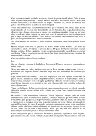 Com o campo sensorial ampliado, sentimos a beleza da magia daquele plano. Tudo, à nossa
volta, adquiriu roupagem nova. O bosque traduziu uma beleza diferente da anterior. As árvores
ficaram translúcidas, e as flores tinham luz própria. Podíamos ver, através dos troncos, dos
galhos e das folhas a seiva levando vida a todo o vegetal.
Vimos uma luminescência suavemente multicolotida que se irradiava, sutil, à nossa frente. Foi-se
materializando, sob o nosso olhar deslumbrado, um Ser belíssimo. Seu corpo, banhado em luz,
abraçava todo o bosque. Apresentou-se trajado com uma túnica ajustada à cintura por um longo
cinto esverdeado. Sobre a túnica, ele trazia uma veste, de mangas largas, que lhe chegava aos
pés. A roupa era branca e brilhante. Trazia à cabeça um turbante com uma esmeralda e, sobre o
peito, um triângulo emoldurando uma cruz luminosa.
Seu olhar bondoso nos envolveu e, nesse momento, sentimo-nos como filhos queridos de sua
alma.
Quanta emoção. Estávamos na presença do nosso amado Mestre Ramatis. Um misto de
sentimento de amor e reverência se apossou de nós. Do peito do Mestre começaram a surgir
faíscas, pontinhos de luz, e pudemos ver, em seu coração, iluminado, pulsando por nós, surgir
um Grande Portal, e percebemos que, através do Seu Amor, transporíamos mais esta etapa da
nossa escalada evolutiva.
Com voz cariciosa, assim o Mestre nos falou:
Paz.
Que as vibrações cósmicas da Inteligência Suprema do Universo encontrem ressonância em
nossas almas.
Nesse novo momento cíclico, tão importante para a Terra, estamos unindo nossos esforços e
trabalhando para resgatar o Planeta, para fazer surgir uma nova humanidade das estruturas que
perecem.
Logo, nossa união será completa. Tendo sido rasgados os véus que separam a vida entre os
planos físicos e extrafísicos, numa integridade cósmica, encarnados e desencarnados, extras e
intraterrestres, juntamente com civilizações que habitam o Planeta, em outros planos, trocaremos
experiências, buscando novas alternativas para uma vida mais feliz, mais completa, na busca de
uma realidade maior.
Todos vós, habitantes da Terra, estais vivendo momentos decisivos, neste período de transição
planetária, quando muitos espíritos serão exilados para outros Orbes, compatíveis com suas
vibrações.
Os mundos e suas humanidades constituem "Todos Orgânicos", todavia, cada ser possui
individualidade única e características próprias. Apesar da liberdade que vos confere o vosso
livre-arbítrio, para que possais, pela própria vontade, conhecer o bem e o mal, há um limite para
a mesma, e esta já começa a causar uma preponderância do mal sobre o bem, o que causará um
desequilíbrio, dentro do plano de evolução planetária, previamente traçado pelos engenheiros
siderais. Assim, não haverá mais condições de um aprendizado, de um resgate, dos que vibram
no mal, junto com os bons. Compreende-se, assim, que não será mais possível se ter
reencarnações redentoras, pois aí, o desequilíbrio se fará sentir.
Como conseqüência, para a continuação da evolução planetária, seguindo as linhas traçadas,
previamente, pelo Alto, haverá, realmente, necessidade do alijamento desses espíritos, para uma
 
