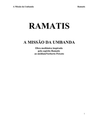 A Missão da Umbanda                               Ramatís




              RAMATIS
         A MISSÃO DA UMBANDA
                       Obra mediúnica inspirada
                         pelo espírito Ramatís
                      ao médiumNorberto Peixoto




                                                       1
 