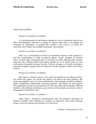 Missão do Espiritismo                        Hercílio Maes                              Ramatís




Irmão Paulo Castaldelli,


       Passam-se os séculos e os milênios!

       E os acontecimentos da vida humana esfumam-se como as derradeiras cenas de um
filme cinematográfico. Entretanto, no âmago do Espírito ainda vibra o eco apagado das
carruagens de esplendores, os gemidos dos vencidos e dos escravos, na esteira dos
guerreiros, entre o delírio das multidões entusiastas e inconstantes!

       Passam-se os séculos e os milênios!

       Outra vez, a reminiscência da fúria e da insanidade afogueia a alma impetuosa e
rude dos conquistadores. E então, novamente, ginetes velozes, montados por homens
loucos, de faces duras e queimadas pelo sol, estouram em doida disparada pelos desertos,
lanças em riste e flâmulas rubras como sangue, agitadas no ar e os mantos soltos ao vento
como águias esvoaçando em busca da presa. Os gritos selvagens e de triunfo sonorizam a
mortífera cavalgada, enquanto caem os corpos dos vencidos pagando o tributo de resistirem
à morte!

       Passam-se os séculos e os milênios!

       Mas, agora, os "homens loucos", ei-los, aqui e ali, deitados nas enxergas da miséria,
nas soleiras das igrejas, nos desvãos das pontes e nos bancos das praças públicas. São
corpos que palpitam, semi-vivos, faces imbecilizadas, olhos apagados, membros atrofiados,
figuras mongolóides e hidrocéfalas, caricaturas humanas, cujo impulso de vida estagnou,
ficou paralisado no limiar da consciência do ser! São uma espécie de moribundos, filhos da
demência e da morfologia teratológica, que, outrora, em louca tropelia, semearam a morte e
ultrapassaram os direitos da vida!

       Passam-se os séculos e os milênios!

       Irmão Paulo! - Recolhe-os carinhosamente, pois são guerreiros derrotados na
batalha da própria Vida! Rejubilai-vos, portanto, no holocausto dessa tarefa incomum
porque o cetro do comando agora pertence ao Cristo-Jesus!


                                                          Curitiba, 16 de fevereiro de 1967



                                                                                               10
 