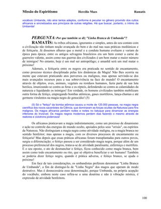 Missão do Espiritismo                          Hercílio Maes                                  Ramatís

vocábulo Umbanda, não atrai tantos adeptos, conforme é peculiar no gênero provindo dos cultos
africanos e sincretizados aos princípios de outras religiões. Há que buscar, portanto, o íntimo da
Umbanda!



       PERGUNTA: Por que também se diz "Linha Branca de Umbanda"?
       RAMATÍS: As tribos africanas, ignorantes e simples, antes do seu contato com
a civilização não tinham noção avançada do bem e do mal nas suas práticas mediúnicas e
de feitiçaria. Já dissemos alhures que a moral e a conduta humana evoluem e variam de
época para época; entre os antigos selvagens brasileiros era um bem comer a carne do
guerreiro valente, assim como nas guerras dos civilizados é um bem matar o maior número
de inimigos! No entanto, hoje é um mal ser antropófago; e amanhã será um mal matar o
próximo!
        Ademais, a feitiçaria entre os negros era praticada no sentido de encantamento,
como processo técnico disciplinado pelas leis dinâmicas da Magia! Não lhes ocorria na
mente que estavam praticando atos perversos ou malignos, mas apenas servindo-se dos
mais avançados recursos para a sua sobrevivência na face do mundo! O encantamento
através de objetos, aves, animais, vegetais ou resíduos humanos, fazia parte de sua luta
heróica, imunizando-se contra as feras e os répteis, defendendo-se contra as calamidades da
natureza e liquidando os inimigos! Em verdade, os homens civilizados também mobilizam
outra forma de feitiço, empregando bombas atômicas, gases mortíferos, lança-chamas e até
germens virulentos na magia negra do genocídio! (5)

         (5) Só o "feitiço" da bomba atômica causou a morte de 120.000 pessoas, na magia negra
científica dos novos sacerdotes da Ciência, que dominaram as forças ocultas da Natureza para fins
malignos. Os magos africanos perdiam noites e noites no batuque para dinamizar as energias
inferiores do Invisível; Os magos negros modernos perdem dias fazendo o mesmo através de
reatores e ciclotrons poderosos!

        Os africanos praticavam a magia indistintamente, como um processo de dinamismo
e ação no controle das energias do mundo oculto, apoiados pelos seus "orixás", ou espíritos
da Natureza. Não distinguiam a magia negra como atividade maligna, ou a magia branca no
sentido benfeitor; mas apenas a magia, com os diversos processos de encantamento ou
feitiçaria! Mas depois que essas práticas africanas foram transplantadas para outros povos,
surgiu a diferenciação; o feitiço passou a ser considerado magia negra, porque além de um
processo preferencial dos negros, tratava-se de atividade paralisante, enfermiça e mortífera.
E o seu oposto, o ato de desmanchar o feitiço, ficou conhecido como magia branca, bem
assim como todo encantamento ou rito, que só objetiva beneficiar o ser humano! Também
se poderia dizer feitiço negro, quando é prática adversa, e feitiço branco, se ajuda o
próximo!
        Em face de tais considerações, os umbandistas preferem denominar "Linha Branca
de Umbanda", a fim de distingui-Ia de "Linha Negra" dos magos que operam de modo
destrutivo. Mas é desnecessária essa denominação, porque Umbanda, na própria acepção
do vocábulo, embora neste caso refira-se a uma doutrina e não à vibração mística, é
expressão de atividade benfeitora.




                                                                                                     100
 