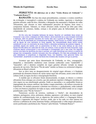 Missão do Espiritismo                           Hercílio Maes                                   Ramatís


        PERGUNTA:             Há diferença em se dizer "Linha Branca de Umbanda" e
"Umbanda Branca"?
        RAMATÍS: Em face dos atuais procedimentos, costumes e eventos científicos
da civilização, é inexeqüível a prática de Umbanda nos moldes, rigorismo e ritualismo
genuíno africano, onde há ritos, oferendas e obrigações tão nauseantes e bárbaras do velho
Africanismo, que chocam os mais rudimentares preceitos de higiene, bom senso e
compostura humana. Ademais, os rituais africanos ainda variavam de tribo para tribo,
dependendo de costumes, lendas, crenças e do próprio grau de belicosidade dos seus
componentes. (6)

         (6) Eis uma das iniciações bárbaras da época. Quando um candidato dava sinais de
incorporar o seu orixá, e desejava ser feito médium, devia submeter-se a uma iniciação incômoda
e dolorosa, além do período exaustivo de muitos dias sob a guarda do Pêgi-gan, ou cambono
negro. No dia da solenidade era completamente depilado, fosse homem ou mulher, depois lavado
sob as águas de uma cachoeira ou fonte sagrada. Na impossibilidade desse banho lustral,
substituíam-no por um cozimento de ervas fortes e odorantes portadoras de poderes mágicos. O
candidato depois era vestido com os paramentos no feitio e nas cores eletivas ao seu orixá,
faziam-lhe três talhos em cada lado do rosto, em vertical, e dois na testa de modo horizontal, cujas
cicatrizes depois comprovavam a sua submissão e consagração com o seu orixá. Em seguida,
ocorria uma série de sacrifícios de aves e animais, em cujas cerimônias era comum a mistura do
sangue dos consagrados, durante manuseio dos ritos selvagens. Em face das proibições de tais
atos detestáveis e prejudiciais à integridade física, nos trabalhos mais genuínos feitos nos
"candomblés", atualmente os cortes nas faces dos iniciados são riscados com giz ou pemba.

        Acontece que antes dessa denominação de Umbanda, os ritos, consagrações,
despachos e intercâmbio mediúnico eram somente conhecidos como "candomblé" e
"macumba", sob o domínio completo do negro genuíno africano versado na magia
grosseira de sua terra. Não havia "Pai-de-santo" mulato ou branco no cerimonial religioso-
africanista no Brasil colonial.
        Isso se deve mais ao desaparecimento do original negro africano, e à freqüente
penetração de elementos brancos de várias outras raças não africanas, assim como devido à
cultura cristã, às regras de ética e miscigenação brasileira.
        A medida que os africanos foram desencarnando, os pegis, os deuses e a mística
africanista ficou entregue aos crioulos, que não puderam suportar a linhagem iniciática dos
ritos negros na sua manifestação genuína. Então as macumbas e os candomblés foram-se
impregnando das crenças católicas, das lendas e magia ameríndia, e do influxo crescente do
Espiritismo. Os mulatos passaram a dominar nos terreiros, e, gradualmente, estão cedendo
o cetro aos brancos originários de todas as raças, sendo bastante difícil ainda ver-se o negro
pontificando como "Pai-de-Terreiro"!
        Numerosos cavalos de terreiros, cambonos e "chefes", são descendentes de
italianos, portugueses, sírios, poloneses, alemães, japoneses e até judeus, no mais original
espírito de confraternização com as algaravias dos pretos-velhos e a linguagem brusca,
vigorosa e imponente dos bugres! Acresce, ainda, que se faz cada vez mais intensa nos
terreiros a influência de certas doutrinas hindus, enfraquecendo a velha magia africanista e
assim justificando a preferência dos "brancos" pela fórmula. "Umbanda Branca"!




                                                                                                       101
 