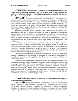 Missão do Espiritismo                      Hercílio Maes                               Ramatís


       PERGUNTA: Mas se justifica a existência da Umbanda em nosso País? Não
é uma prática mediúnica deturpada, que está criando superstições, compromissos
excêntricos, adorações vãs, ritos e simbologias pagãs, além do negócio lucrativo de
despachos nas encruzilhadas?
        RAMATÍS: Conforme explicamos, a Umbanda, no Brasil, é um movimento de
natureza religiosa e mediúnica, com raízes exclusivamente africanas e principalmente
divulgada pelos escravos provindos de Angola, Cambinda, Moçambique e do Congo, que
ainda fundiram as suas crenças supersticiosas e intercâmbio com os antepassados, na
mistura do culto católico, de ritos e práticas ocultas dos ameríndios. Ademais, esse
sincretismo religioso ainda influenciou-se fortemente pelo Espiritismo, adotando-lhe
algumas práticas, preces e postulados.
        Conforme explicamos, o que se praticava como Umbanda entre os africanos, tinha
por finalidade curar com os remédios do campo e da mata, ou por meio de benzimentos,
encantamentos e exorcismos; fazia-se a leitura do futuro e prognósticos por intermédio de
espíritos desencarnados. Era um contato ingênuo, mas eficiente, com o mundo oculto,
através de objetos, cerimônias, compromissos e despachos nas encruzilhadas, à beira do
mar, à margem dos rios, no seio da mata virgem, junto às cachoeiras, nos campos e nos
cemitérios.
        Atualmente, em muitos terreiros, as cerimônias de raiz nagô, banto, angola ou
cambinda, inclusive os ritos dos antigos pretos e dos próprios bugres do Brasil, ainda
mesclam-se de diversas tradições, magias e folclores de hindus, egípcios. europeus e peles-
vermelhas. Umbanda ocidentaliza-se, pouco a pouco, e perde a r sua tradicional
característica iniciática africana, em face da influência de entidades tão diferentes em
costumes, temperamentos e graduações espirituais.
        Mas assim como a existência de maus espíritas e médiuns mercenários que cobram
receitas e medicamentos não invalida a dignidade e a pureza do Espiritismo, os
umbandistas comerciantes de despachos não destroem os objetivos benfeitores da
Umbanda no Brasil!
        Justifica-se que o Espiritismo desautorize em seu seio o uso de símbolos, ritos,
hierarquias religiosas, práticas fetichistas, adorações, cantos folclóricos, porque a sua
composição doutrinária cuida precipuamente de libertar o espírito das formas transitóriaS
do mundo. Mas não se pode censurar o uso de tais apetrechos, cerimônias e costumes
primitivos na Umbanda, porque trata-se de movimento espiritualista com práticas e
princípios diferentes da codificação espírita cardecista. O equívoco, nesse caso, é o
Espiritismo condenar a Umbanda, cuja doutrina, de processo e atividade com o Invisível, é
bem diferente dos métodos estabelecidos por Kardec.


       PERGUNTA: Qual o motivo da aprovação da Umbanda pelo Alto, quando já
se fazia o advento do Espiritismo?
        RAMATÍS: A Umbanda, no Brasil, é conseqüência de uma lei religiosa muito
natural - a evolução moral! Prevendo a decadência do Catolicismo pelos seus dogmas
envelhecidos, o advento libertador e mentalista do Espiritismo e o conseqüente progresso
científico do mundo, os mestres espirituais elaboraram o esquema de uma doutrina
religiosa capaz de aproveitar as sementes boas da Igreja Católica, incluindo nos seus


                                                                                              102
 