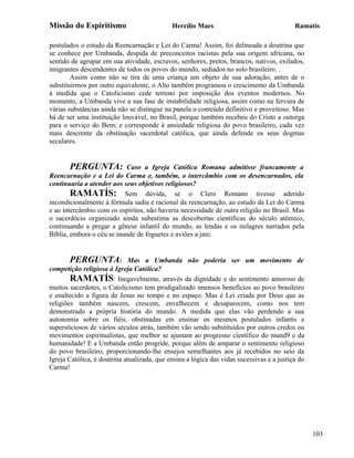 Missão do Espiritismo                        Hercílio Maes                                 Ramatís

postulados o estudo da Reencarnação e Lei do Carma! Assim, foi delineada a doutrina que
se conhece por Umbanda, despida de preconceitos racistas pela sua origem africana, no
sentido de agrupar em sua atividade, escravos, senhores, pretos, brancos, nativos, exilados,
imigrantes descendentes de todos os povos do mundo, sediados no solo brasileiro. .
        Assim como não se tira de uma criança um objeto de sua adoração, antes de o
substituirmos por outro equivalente, o Alto também programou o crescimento da Umbanda
à medida que o Catolicismo cede terreno por imposição dos eventos modernos. No
momento, a Umbanda vive a sua fase de instabilidade religiosa, assim como na fervura de
várias substâncias ainda não se distingue na panela o conteúdo definitivo e proveitoso. Mas
há de ser uma instituição louvável, no Brasil, porque também recebeu do Cristo a outorga
para o serviço do Bem; e corresponde à ansiedade religiosa do povo brasileiro, cada vez
mais descrente da obstinação sacerdotal católica, que ainda defende os seus dogmas
seculares.


        PERGUNTA: Caso a Igreja Católica Romana admitisse francamente a
Reencarnação e a Lei do Carma e, também, o intercâmbio com os desencarnados, ela
continuaria a atender aos seus objetivos religiosos?
        RAMATÍS: Sem dúvida, se o Clero Romano tivesse aderido
incondicionalmente à fórmula sadia e racional da reencarnação, ao estudo da Lei do Carma
e ao intercâmbio com os espíritos, não haveria necessidade de outra religião no Brasil. Mas
o sacerdócio organizado ainda subestima as descobertas científicas do século atômico,
continuando a pregar a gênese infantil do mundo, as lendas e os milagres narrados pela
Bíblia, embora o céu se inunde de foguetes e aviões a jato.


       PERGUNTA:             Mas a Umbanda não poderia ser um movimento de
competição religiosa à Igreja Católica?
        RAMATÍS: Inegavelmente, através da dignidade e do sentimento amoroso de
muitos sacerdotes, o Catolicismo tem prodigalizado imensos benefícios ao povo brasileiro
e enaltecido a figura de Jesus no tempo e no espaço. Mas é Lei criada por Deus que as
religiões também nascem, crescem, envelhecem e desaparecem, como nos tem
demonstrado a própria história do mundo. A medida que elas vão perdendo a sua
autonomia sobre os fiéis, obstinadas em ensinar os mesmos postulados infantis e
supersticiosos de vários séculos atrás, também vão sendo substituídos por outros credos ou
movimentos espiritualistas, que melhor se ajustam ao progresso científico do mund9 e da
humanidade! E a Umbanda então progride, porque além de amparar o sentimento religioso
do povo brasileiro, proporcionando-lhe ensejos semelhantes aos já recebidos no seio da
Igreja Católica, é doutrina atualizada, que ensina a lógica das vidas sucessivas e a justiça do
Carma!




                                                                                                  103
 