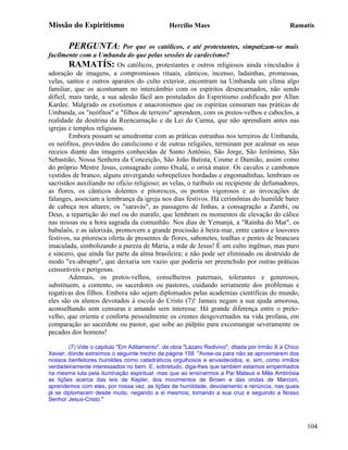 Missão do Espiritismo                          Hercílio Maes                                  Ramatís


       PERGUNTA:            Por que os católicos, e até protestantes, simpatizam-se mais
facilmente com a Umbanda do que pelas sessões de cardecismo?
         RAMATÍS: Os católicos, protestantes e outros religiosos ainda vinculados à
adoração de imagens, a compromissos rituais, cânticos, incenso, ladainhas, promessas,
velas, santos e outros aparatos do culto exterior, encontram na Umbanda um clima algo
familiar, que os acostumam no intercâmbio com os espíritos desencarnados, não sendo
difícil, mais tarde, a sua adesão fácil aos postulados do Espiritismo codificado por Allan
Kardec. Malgrado os exotismos e anacronismos que os espíritas censuram nas práticas de
Umbanda, os "neófitos" e "filhos de terreiro" aprendem, com os pretos-velhos e caboclos, a
realidade da doutrina da Reencarnação e da Lei do Carma, que não aprendiam antes nas
igrejas e templos religiosos.
         Embora possam se amedrontar com as práticas estranhas nos terreiros de Umbanda,
os neófitos, provindos do catolicismo e de outras religiões, terminam por acalmar os seus
receios diante das imagens conhecidas de Santo Antônio, São Jorge, São Jerônimo, São
Sebastião, Nossa Senhora da Conceição, São João Batista, Cosme e Damião, assim como
do próprio Mestre Jesus, consagrado como Oxalá, o orixá maior. Os cavalos e cambonos
vestidos de branco, alguns envergando sobrepelizes bordadas e engomadinhas, lembram os
sacristãos auxiliando no oficio religioso; as velas, o turíbulo ou recipiente de defumadores,
as flores, os cânticos dolentes e pitorescos, os pontos vigorosos e as invocações de
falanges, associam a lembrança da igreja nos dias festivos. Há cerimônias do humilde bater
de cabeça nos altares; os "saravás", as passagens de linhas, a consagração a Zambi, ou
Deus, a repartição do mel ou do marafo, que lembram os momentos de elevação do cálice
nas missas ou a hora sagrada da comunhão. Nos dias de Yemanjá, a "Rainha do Mar", os
babalaôs, e as ialorixás, promovem a grande procissão à beira-mar, entre cantos e louvores
festivos, na pitoresca oferta de presentes de flores, sabonetes, toalhas e pentes de brancura
imaculada, simbolizando a pureza de Maria, a mãe de Jesus! É um culto ingênuo, mas puro
e sincero, que ainda faz parte da alma brasileira; e não pode ser eliminado ou destruído de
modo "ex-abrupto", que deixaria um vazio que poderia ser preenchido por outras práticas
censuráveis e perigosas.
         Ademais, os pretos-velhos, conselheiros paternais, tolerantes e generosos,
substituem, a contento, os sacerdotes ou pastores, cuidando seriamente dos problemas e
rogativas dos filhos. Embora não sejam diplomados pelas academias cientificas do mundo,
eles são os alunos devotados à escola do Cristo (7)! Jamais negam a sua ajuda amorosa,
aconselhando sem censuras e amando sem interesse. Há grande diferença entre o preto-
velho, que orienta e conforta pessoalmente os crentes desgovernados na vida profana, em
comparação ao sacerdote ou pastor, que sobe ao púlpito para excomungar severamente os
pecados dos homens!

        (7) Vide o capitulo "Em Aditamento", da obra "Lázaro Redivivo", ditada por Irmão X a Chico
Xavier, donde extraímos o seguinte trecho da página 158: "Avise-os para não se aproximarem dos
nossos benfeitores humildes como catedráticos orgulhosos e envaidecidos, e, sim, como irmãos
verdadeiramente interessados no bem. E, sobretudo, diga-lhes que também estamos empenhados
na mesma luta pela iluminação espiritual: mas que ao ensinarmos a Pai Mateus e Mãe Ambrósia
as lições acerca das leis de Kepler, dos movimentos de Brown e das ondas de Marconi,
aprendemos com eles, por nossa vez, as lições de humildade, devotamento e renúncia, nas quais
já se diplomaram desde muito, negando a si mesmos, tomando a sua cruz e seguindo a Nosso
Senhor Jesus-Cristo."



                                                                                                     104
 