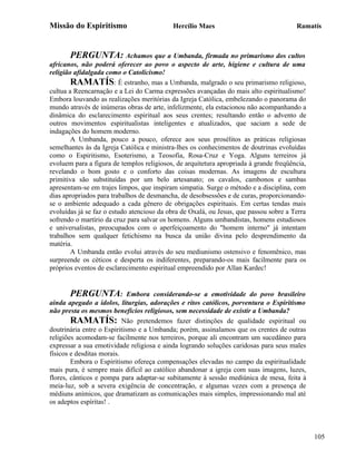 Missão do Espiritismo                      Hercílio Maes                               Ramatís



       PERGUNTA: Achamos que a Umbanda, firmada no primarismo dos cultos
africanos, não poderá oferecer ao povo o aspecto de arte, higiene e cultura de uma
religião afidalgada como o Catolicismo!
        RAMATÍS: É estranho, mas a Umbanda, malgrado o seu primarismo religioso,
cultua a Reencarnação e a Lei do Carma expressões avançadas do mais alto espiritualismo!
Embora louvando as realizações meritórias da Igreja Católica, embelezando o panorama do
mundo através de inúmeras obras de arte, infelizmente, ela estacionou não acompanhando a
dinâmica do esclarecimento espiritual aos seus crentes; resultando então o advento de
outros movimentos espiritualistas inteligentes e atualizados, que saciam a sede de
indagações do homem moderno.
        A Umbanda, pouco a pouco, oferece aos seus prosélitos as práticas religiosas
semelhantes às da Igreja Católica e ministra-lhes os conhecimentos de doutrinas evoluídas
como o Espiritismo, Esoterismo, a Teosofia, Rosa-Cruz e Yoga. Alguns terreiros já
evoluem para a figura de templos religiosos, de arquitetura apropriada à grande freqüência,
revelando o bom gosto e o conforto das coisas modernas. As imagens de escultura
primitiva são substituídas por um belo artesanato; os cavalos, cambonos e sambas
apresentam-se em trajes limpos, que inspiram simpatia. Surge o método e a disciplina, com
dias apropriados para trabalhos de desmancha, de desobsessões e de curas, proporcionando-
se o ambiente adequado a cada gênero de obrigações espirituais. Em certas tendas mais
evoluídas já se faz o estudo atencioso da obra de Oxalá, ou Jesus, que passou sobre a Terra
sofrendo o martírio da cruz para salvar os homens. Alguns umbandistas, homens estudiosos
e universalistas, preocupados com o aperfeiçoamento do "homem interno" já intentam
trabalhos sem qualquer fetichismo na busca da união divina pelo desprendimento da
matéria.
        A Umbanda então evolui através do seu mediunismo ostensivo e fenomênico, mas
surpreende os céticos e desperta os indiferentes, preparando-os mais facilmente para os
próprios eventos de esclarecimento espiritual empreendido por Allan Kardec!


        PERGUNTA: Embora considerando-se a emotividade do povo brasileiro
ainda apegado a ídolos, liturgias, adorações e ritos católicos, porventura o Espiritismo
não presta os mesmos benefícios religiosos, sem necessidade de existir a Umbanda?
        RAMATÍS: Não pretendemos fazer distinções de qualidade espiritual ou
doutrinária entre o Espiritismo e a Umbanda; porém, assinalamos que os crentes de outras
religiões acomodam-se facilmente nos terreiros, porque ali encontram um sucedâneo para
expressar a sua emotividade religiosa e ainda logrando soluções caridosas para seus males
físicos e desditas morais.
        Embora o Espiritismo ofereça compensações elevadas no campo da espiritualidade
mais pura, é sempre mais difícil ao católico abandonar a igreja com suas imagens, luzes,
flores, cânticos e pompa para adaptar-se subitamente à sessão mediúnica de mesa, feita à
meia-luz, sob a severa exigência de concentração, e algumas vezes com a presença de
médiuns anímicos, que dramatizam as comunicações mais simples, impressionando mal até
os adeptos espíritas! .




                                                                                              105
 