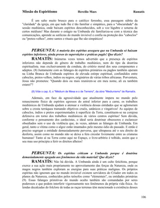 Missão do Espiritismo                        Hercílio Maes                                 Ramatís

        É um salto muito brusco para o católico ferrenho, essa passagem súbita da
"claridade" da igreja, em que tudo lhe é tão familiar e simpático, para a "obscuridade" da
sessão mediúnica, onde baixam espíritos desconhecidos, sob a voz lúgubre e soturna de
certos médiuns! Mas durante o estágio na Umbanda ele familiariza-se com a técnica das
comunicações, aprende as sutilezas do mundo invisível e confia na proteção dos "caboclos"
ou "pretos-velhos", entre santos e rituais que lhe são simpáticos!


        PERGUNTA: A maioria dos espíritas assegura que na Umbanda só baixam
espíritos inferiores, ainda presos às superstições e práticas pagãs! Que dizeis?
        RAMATÍS: Inúmeras vezes temos advertido que a presença de espíritos
inferiores não depende do gênero de trabalho mediúnico, nem do tipo da doutrina
espiritualista. mas exclusivamente da conduta, do critério moral dos seus componentes e
adeptos. (8) Juntamente com as falanges de espíritos primários ou pagãos também operam
na Linha Branca de Umbanda espíritos de elevada estirpe espiritual, confundidos entre
caboclos, pretos-velhos, índios ou negros, originários de várias tribos africanas. Porventura,
Jesus não prometeu: "Quando dois ou mais reunirem-se em meu nome, ali eu também
estarei"?

       (8) Vide o cap. 6, o "Médium de Mesa e o de Terreiro", da obra "Mediunismo" de Ramatís.

        Ademais, em face da agressividade que atualmente impera no mundo pelo
renascimento físico de espíritos egressos do astral inferior para a carne, os trabalhos
mediúnicos de Umbanda ajudam a atenuar a violência dessas entidades que se aglomeram
sobre a crosta terráquea tramando objetivos cruéis, satânicos e vingativos! As equipes de
caboclos, índios e pretos experimentados à superfície da Terra, constituem-se na corajosa
defensiva em torno dos trabalhos mediúnicos de vários centros espíritas! Sem dúvida,
conforme o pensamento dos cardecistas, o ideal seria doutrinar obsessores e esclarecer
obsediados sem o uso da violência que, às vezes, adotam as falanges de Umbanda. Em
geral, tanto a vítima como o algoz estão imantados pelo mesmo ódio do passado. E então é
preciso segregar a entidade demasiadamente perversa, que ultrapassa até o seu direito de
desforra, assim como no mundo não se deixa a fera circular livremente entre as criaturas
humanas! Tanto aí na Terra como aqui no Espaço, o livre-arbítrio é tolhido, assim que o
seu mau uso principia a ferir os direitos alheios!


       PERGUNTA:            Os espíritas criticam a Umbanda porque é doutrina
demasiadamente apegada aos fenômenos da vida material! Que dizeis?
        RAMATÍS: Não há dúvida. A Umbanda ainda é um culto fetichista, porque
exerce a sua ação mais propriamente no aproveitamento das forças da Natureza, onde os
magos negros também exploram as energias para suas práticas malignas. Os próprios
espíritas não ignoram que no mundo invisível existem servidores do Criador em todos os
planos da Natureza, conhecidos pelos teósofos como "elementais", ou entidades primárias
(9). Essas falanges primitivas do mundo oculto também são comandadas por seres
poderosos e que podem interferir vigorosamente nos fenômenos da própria vida física. As
lendas decalcadas do folclore de todas as raças terrenas têm mencionado a existência desses


                                                                                                 106
 
