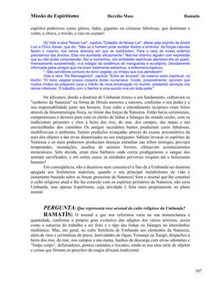 Missão do Espiritismo                           Hercílio Maes                                   Ramatís

espíritos poderosos como gênios, fadas, gigantes ou criaturas fabulosas, que dominam o
vento, a chuva, o trovão, o raio ou oceano!

         (9) Vide a obra "Nosso Lar", capitulo "Cidadão de Nosso Lar", ditado pejo espírito de André
Luiz a Chico Xavier, que diz: "Não só o homem pode receber fluidos e emiti-los. As forças naturais
fazem o mesmo, nos reinos diversos em que se subdividem. Para o caso do nosso enfermo
precisamos das árvores. Elas nos auxiliarão eficazmente." Narcisa chamou alguém com expressão
que eu não podia compreender. Daí a momentos, oito entidades espirituais atendiam-lhe ao apelo,
Imensamente surpreendido, vi-a indagar da existência de mangueiras e eucaliptos, Devidamente
informada pelos amigos que me eram totalmente estranhos, a enfermeira explicou:
         "- São servidores comuns do reino vegetal, os irmãos que nos atenderam".
         Vide a obra "Os Mensageiros", capítulo "Entre as Arvores", do mesmo autor espiritual, no
trecho: "O reino vegetal possui coopera dores numerosos, Vocês, possivelmente, ignoram que
muitos irmãos se preparam para o mérito de nova encarnação no mundo, prestando serviços nos
reinos inferiores. O trabalho com o Senhor é uma escola viva em toda parte."

        Os africanos, donde a doutrina de Umbanda trouxe o seu fundamento, cultuavam os
"senhores da Natureza" na forma de Orixás menores e maiores, conforme o seu poder e a
sua responsabilidade junto aos homens. Esse culto e entendimento recíproco eram feitos
através da fenomenologia física, no limiar das forças da Natureza. Então havia cerimoniais,
compromissos e deveres para com os chefes de linhas e falanges do mundo oculto, com os
tradicionais presentes e ritos à beira dos rios, do mar, dos campos, das matas e nas
encruzilhadas dos caminhos Os antigos sacerdotes bantos produziam curas fabulosas,
modificavam o ambiente, faziam predições avançadas através do exame psicométrico da
aura dos objetos e das ervas dinamizadas no seu energismo. Sabiam invocar os espíritos da
Natureza e os mais poderosos produziam doenças estranhas nas tribos inimigas, previam
tempestades, inundações, assaltos de animais ferozes, efetuavam acontecimentos
miraculosos. Sem dúvida, eram ritos bárbaros onde corria prodigamente o sangue dos
animais sacrificados; e em certos casos, as entidades perversas exigiam até o holocausto
humano!
        Em conseqüência, não é desairoso nem censurável o fato de a Umbanda ser doutrina
apegada aos fenômenos materiais, quando o seu principal metabolismo de vida é
justamente baseado sobre as forças grosseiras da Natureza! Sem o arsenal que lhe constitui
o culto religioso atual e lhe faz conexão com os espíritos primários da Natureza, não seria
Umbanda, mas apenas Espiritismo, cuja atividade é feita mais propriamente no plano
mental.


        PERGUNTA: Que representa esse arsenal do culto religioso da Umbanda?
        RAMATÍS: O arsenal a que nos referimos varia na sua nomenclatura                e
quantidade, conforme o próprio grau evolutivo dos adeptos dos vários terreiros, assim
como a natureza do trabalho a ser feito e o tipo das linhas ou falanges no intercâmbio
mediúnico. Mas, em geral, no culto fetichista de Umbanda aos elementos da Natureza,
além de ritos e cerimônias de praxe, festividades de Ogun, Yemanjá ou Xangô, despachos à
beira dos rios, do mar, nos campos e nas matas, banhos de descarga com ervas odorantes e
"limpa corpo", defumadores, pontos cantados e riscados, ainda se usa uma série de objetos
e coisas que firmam os preceitos da magia africana tradicional.



                                                                                                       107
 