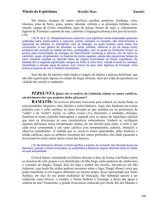 Missão do Espiritismo                         Hercílio Maes                                  Ramatís

       São altares, imagens de santos católicos, pembas, ponteiros, fundanga, velas,
charutos, pitas de barro, guias, patuás, talismãs, enfeites e as principais bebidas como
marafa, sangue de Cristo, marambaia, água de açúcar, branco de anjo, e, ultimamente,
lágrima de Yemanjá e espuma do mar, conforme a linguagem pitoresca dos pais de terreiro.
(10)
        (10) N. de E. G.: Respectivamente, expomos o que significam certas expressões graciosas
preferidas pelos pretos-velhos e caboclos; pontos cantados ou riscados, são chamamentos e
esquemas de trabalho no intercâmbio com as falanges, os quais revelam certa índole dos
convocados 'e seu gênero de atividade no astral; pembas, refere-se a giz de várias cores;
ponteiros são punhais ou hastes de ferro, pontiagudas, com os quais os cambonos firmam os
pontos pela concentração de energias do "éter-mineral"; fundanga é pólvora, pito de barro ou
cachimbo, guias compreendem os rosários de contas vegetais, patuás são pequeninas bolsas de
pano contendo orações ou talismãs feitos de objetos acumulados de forças magnéticas. As
bebidas têm a seguinte significação: sangue de Cristo é vinho tinto; marafa é parati ou cachaça;
marambaia, a cerveja; água de açúcar, licor; branco de anjo, leite; lágrimas de Yemanjá, vinho
branco e espuma do mar o moderno champanha.

       Sem dúvida, há terreiros onde medra o exagero de objetos e práticas fetichistas, que
não têm significação alguma no campo da magia africana, mais por culpa da ignorância ou
vaidade dos cavalos e cambonos.


       PERGUNTA: Quais são os motivos da Umbanda cultuar os santos católicos,
em detrimento dos seus próprios ídolos africanos?
       RAMATÍS: Os escravos africanos trouxeram para o Brasil, no século findo, os
seus postulados religiosos, ritos, fetiches e cultos bárbaros. Aqui, eles fundiram sua crença
primária com o culto católico, na terna devoção ao que também era da preferência do
"sinhô" e da "sinhá"! Assim, os velhos orixás (11), elementais e entidades africanas,
fundiram-se numa confusão heterogênea e regional com os santos do hagiológio católico
que mais se afinizavam às suas características sobrenaturais. Embora se verifiquem
algumas diferenças nessa interpretação similar, de um terreiro para outro, o certo é que
cada orixá corresponde a um santo católico com temperamento, poderes, intenções e
objetivos semelhantes. A medida que os escravos foram aprendendo, pelas histórias e
lendas católicas, quais os atributos incomuns dos santos preferidos, eles então passaram a
devocioná-los como outros tantos orixás dos brancos.

       (11) No fetichismo africano o Orixá significa o espírito de comando das diversas forças da
Natureza; quando o Orixá concordava, os sacerdotes e feiticeiros negros obtinham êxito em todas
as suas empreitadas.

       O orixá Ogum, considerado no folclore africano o deus da Justiça e do Poder contra
os monstros do mal, passou a ser identificado em São Jorge, santo poderoso do catolicismo
e vencedor do dragão; Xangô, deus do fogo e senhor dos trovões, travestiu-se em São
Jerônimo, cuja lenda lhe atribui poderes incomuns sobre o fogo; Xangô Abomí, orixá que
podia manifestar-se em lugares diferentes ao mesmo tempo, ficou representado por Santo
Antônio, em face do seu poder mediúnico de bilocação; São Sebastião passou a ser
conhecido como Oxossi, o curador; e Nossa Senhora é Yemanjá, a deusa das águas e
senhora do mar! Finalmente, o grande orixá-maior conhecido por Oxalá, Rei dos Mundos e



                                                                                                    108
 