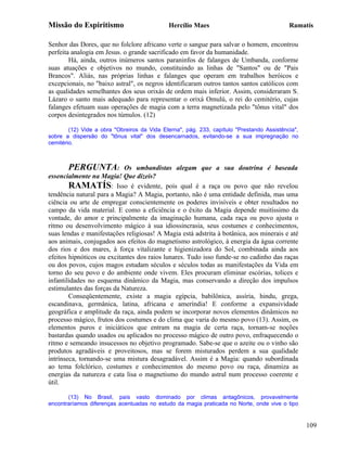Missão do Espiritismo                        Hercílio Maes                                 Ramatís

Senhor das Dores, que no folclore africano verte o sangue para salvar o homem, encontrou
perfeita analogia em Jesus. o grande sacrificado em favor da humanidade.
        Há, ainda, outros inúmeros santos paraninfos de falanges de Umbanda, conforme
suas atuações e objetivos no mundo, constituindo as linhas de "Santos" ou de "Pais
Brancos". Aliás, nas próprias linhas e falanges que operam em trabalhos heróicos e
excepcionais, no "baixo astral", os negros identificaram outros tantos santos católicos com
as qualidades semelhantes dos seus orixás de ordem mais inferior. Assim, consideraram S.
Lázaro o santo mais adequado para representar o orixá Omulú, o rei do cemitério, cujas
falanges efetuam suas operações de magia com a terra magnetizada pelo "tônus vital" dos
corpos desintegrados nos túmulos. (12)

        (12) Vide a obra "Obreiros da Vida Eterna", pág. 233, capítulo "Prestando Assistência",
sobre a dispersão do "tônus vital" dos desencarnados, evitando-se a sua impregnação no
cemitério.



       PERGUNTA:            Os umbandistas alegam que a sua doutrina é baseada
essencialmente na Magia! Que dizeis?
        RAMATÍS: Isso é evidente, pois qual é a raça ou povo que não revelou
tendência natural para a Magia? A Magia, portanto, não é uma entidade definida, mas uma
ciência ou arte de empregar conscientemente os poderes invisíveis e obter resultados no
campo da vida material. E como a eficiência e o êxito da Magia depende muitíssimo da
vontade, do amor e principalmente da imaginação humana, cada raça ou povo ajusta o
ritmo ou desenvolvimento mágico à sua idiossincrasia, seus costumes e conhecimentos,
suas lendas e manifestações religiosas! A Magia está adstrita à botânica, aos minerais e até
aos animais, conjugados aos efeitos do magnetismo astrológico, à energia da água corrente
dos rios e dos mares, à força vitalizante e higienizadora do Sol, combinada ainda aos
efeitos hipnóticos ou excitantes dos raios lunares. Tudo isso funde-se no cadinho das raças
ou dos povos, cujos magos estudam séculos e séculos todas as manifestações da Vida em
torno do seu povo e do ambiente onde vivem. Eles procuram eliminar escórias, tolices e
infantilidades no esquema dinâmico da Magia, mas conservando a direção dos impulsos
estimulantes das forças da Natureza.
        Conseqüentemente, existe a magia egípcia, babilônica, assíria, hindu, grega,
escandinava, germânica, latina, africana e ameríndia! E conforme a expansividade
geográfica e amplitude da raça, ainda podem se incorporar novos elementos dinâmicos no
processo mágico, frutos dos costumes e do clima que varia do mesmo povo (13). Assim, os
elementos puros e iniciáticos que entram na magia de certa raça, tornam-se noções
bastardas quando usados ou aplicados no processo mágico de outro povo, enfraquecendo o
ritmo e semeando insucessos no objetivo programado. Sabe-se que o azeite ou o vinho são
produtos agradáveis e proveitosos, mas se forem misturados perdem a sua qualidade
intrínseca, tornando-se uma mistura desagradável. Assim é a Magia: quando subordinada
ao tema folclórico, costumes e conhecimentos do mesmo povo ou raça, dinamiza as
energias da natureza e cata lisa o magnetismo do mundo astral num processo coerente e
útil.

       (13) No Brasil, país vasto dominado por climas antagônicos, provavelmente
encontraríamos diferenças acentuadas no estudo da magia praticada no Norte, onde vive o tipo


                                                                                                  109
 
