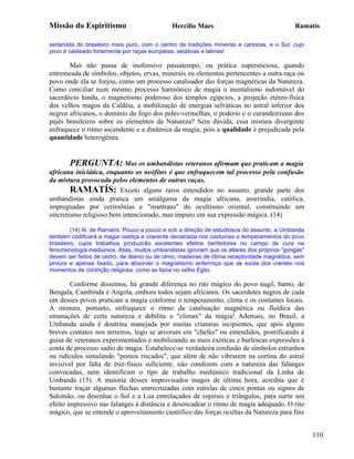 Missão do Espiritismo                         Hercílio Maes                                 Ramatís

sertanista do brasileiro mais puro, com o centro de tradições mineiras e cariocas, e o Sul, cujo
povo é caldeado fortemente por raças européias, asiáticas e latinas!

       Mas não passa de inofensivo passatempo, ou prática supersticiosa, quando
entremeada de símbolos, objetos, ervas, minerais eu elementos pertencentes a outra raça ou
povo onde ela se forjou, como um processo catalisador das forças magnéticas da Natureza.
Como conciliar num mesmo processo harmônico de magia o mentalismo indomável do
sacerdócio hindu, o magnetismo poderoso dos templos egípcios, a projeção etéreo-física
dos velhos magos da Caldéia, a mobilização de energias selváticas no astral inferior dos
negros africanos, o domínio do fogo dos peles-vermelhas, o poderio e o curandeirismo dos
pajés brasileiros sobre os elementos da Natureza? Sem dúvida, essa mistura divergente
enfraquece o ritmo ascendente e a dinâmica da magia, pois a qualidade é prejudicada pela
quantidade heterogênea.


       PERGUNTA: Mas os umbandistas veteranos afirmam que praticam a magia
africana iniciática, enquanto os neófitos é que enfraquecem tal processo pela confusão
da mistura provocada pelos elementos de outras raças.
        RAMATÍS: Exceto alguns raros entendidos no assunto, grande parte dos
umbandistas ainda pratica um amálgama da magia africana, ameríndia, católica,
impregnadas por cerimônias e "mantrans" do ocultismo oriental, constituindo um
sincretismo religioso bem intencionado, mas impuro em sua expressão mágica. (14)

         (14) N. de Ramatís: Pouco a pouco e sob a direção de estudiosos do assunto, a Umbanda
também codificará a magia castiça e coerente decalcada nos costumes e temperamentos do povo
brasileiro, cujos trabalhos produzirão excelentes efeitos benfeitores no campo da cura na
fenomenologia mediúnica. Aliás, muitos umbandistas ignoram que os altares dos próprios "gongás"
devem ser feitos de cedro, de álamo ou de olmo, madeiras de ótima receptividade magnética, sem
pintura e apenas lixado, para absorver o magnetismo enfermiço que se evola dos crentes nos
momentos de contrição religiosa, como se fazia no velho Egito.

        Conforme dissemos, há grande diferença no rito mágico do povo nagô, banto, de
Bengala, Cambinda e Angola, embora todos sejam africanos. Os sacerdotes negros de cada
um desses povos praticam a magia conforme o temperamento, clima e os costumes locais.
A mistura, portanto, enfraquece o ritmo da catalisação magnética ou fluídica das
emanações de certa natureza e debilita o "clímax" da magia! Ademais, no Brasil, a
Umbanda ainda é doutrina manejada por muitas criaturas incipientes, que após alguns
breves contatos nos terreiros, logo se arvoram em "chefes" ou entendidos, pontificando à
guisa de veteranos experimentados e mobilizando as mais exóticas e burlescas expressões à
conta de processo sadio de magia. Estabelece-se verdadeira confusão de símbolos estranhos
ou ridículos simulando "pontos riscados", que além de não vibrarem na cortina do astral
invisível por falta de éter-físico suficiente, não condizem com a natureza das falanges
convocadas, nem identificam o tipo de trabalho mediúnico tradicional da Linha de
Umbanda (15). A maioria desses improvisados magos de última hora, acredita que é
bastante traçar algumas flechas entrecruzadas com estrelas de cinco pontas ou signos de
Salomão, ou desenhar o Sol e a Lua entrelaçados de espirais e triângulos, para surtir um
efeito impressivo nas falanges à distância e desencadear o ritmo de magia adequado. O rito
mágico, que se entende o aproveitamento científico das forças ocultas da Natureza para fins


                                                                                                   110
 