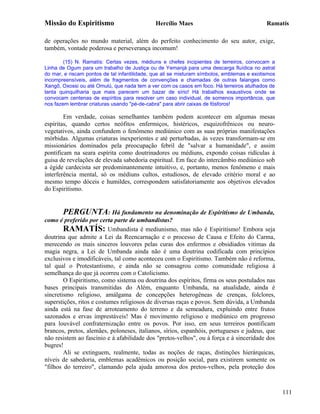 Missão do Espiritismo                         Hercílio Maes                                 Ramatís

de operações no mundo material, além do perfeito conhecimento do seu autor, exige,
também, vontade poderosa e perseverança incomum!

        (15) N. Ramatís: Certas vezes, médiuns e chefes incipientes de terreiros, convocam a
Linha de Ogum para um trabalho de Justiça ou de Yemanjá para uma descarga fluídica no astral
do mar, e riscam pontos de tal infantilidade, que ali se misturam símbolos, emblemas e exotismos
incompreensíveis, além de fragmentos de convenções e chamadas de outras falanges como
Xangô, Oxossi ou até Omulú, que nada tem a ver com os casos em foco. Há terreiros atulhados de
tanta quinquilharia que mais parecem um bazar de sírio! Há trabalhos exaustivos onde se
convocam centenas de espíritos para resolver um caso individual, de somenos importância, que
nos fazem lembrar criaturas usando "pé-de-cabra" para abrir caixas de fósforos!

        Em verdade, coisas semelhantes também podem acontecer em algumas mesas
espíritas, quando certos neófitos enfermiços, histéricos, esquizofrênicos ou neuro-
vegetativos, ainda confundem o fenômeno mediúnico com as suas próprias manifestações
mórbidas. Algumas criaturas inexperientes e até perturbadas, às vezes transformam-se em
missionários dominados pela preocupação febril de "salvar a humanidade", e assim
pontificam na seara espírita como doutrinadores ou médiuns, expondo coisas ridículas à
guisa de revelações de elevada sabedoria espiritual. Em face do intercâmbio mediúnico sob
a égide cardecista ser predominantemente intuitivo, e, portanto, menos fenômeno e mais
interferência mental, só os médiuns cultos, estudiosos, de elevado critério moral e ao
mesmo tempo dóceis e humildes, correspondem satisfatoriamente aos objetivos elevados
do Espiritismo.


       PERGUNTA: Há fundamento na denominação de Espiritismo de Umbanda,
como é preferido por certa parte de umbandistas?
        RAMATÍS: Umbandista é mediunismo, mas não é Espiritismo! Embora seja
doutrina que admite a Lei da Reencarnação e o processo de Causa e Efeito do Carma,
merecendo os mais sinceros louvores pelas curas dos enfermos e obsidiados vitimas da
magia negra, a Lei de Umbanda ainda não é uma doutrina codificada com princípios
exclusivos e imodificáveis, tal como aconteceu com o Espiritismo. Também não é reforma,
tal qual o Protestantismo, e ainda não se consagrou como comunidade religiosa à
semelhança do que já ocorreu com o Catolicismo.
        O Espiritismo, como sistema ou doutrina dos espíritos, firma os seus postulados nas
bases principais transmitidas do Além, enquanto Umbanda, na atualidade, ainda é
sincretismo religioso, amálgama de concepções heterogêneas de crenças, folclores,
superstições, ritos e costumes religiosos de diversas raças e povos. Sem dúvida, a Umbanda
ainda está na fase de arroteamento do terreno e da semeadura, expluindo entre frutos
sazonados e ervas imprestáveis! Mas é movimento religioso e mediúnico em progresso
para louvável confraternização entre os povos. Por isso, em seus terreiros pontificam
brancos, pretos, alemães, poloneses, italianos, sírios, espanhóis, portugueses e judeus, que
não resistem ao fascínio e à afabilidade dos "pretos-velhos", ou à força e à sinceridade dos
bugres!
        Ali se extinguem, realmente, todas as noções de raças, distinções hierárquicas,
níveis de sabedoria, emblemas acadêmicos ou posição social, para existirem somente os
"filhos do terreiro", clamando pela ajuda amorosa dos pretos-velhos, pela proteção dos



                                                                                                   111
 