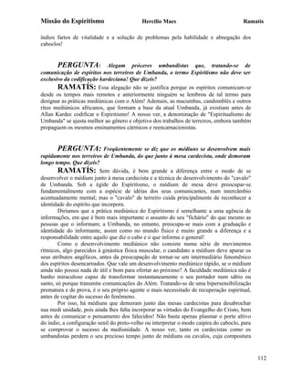Missão do Espiritismo                       Hercílio Maes                               Ramatís

índios fartos de vitalidade e a solução de problemas pela habilidade e abnegação dos
caboclos!


       PERGUNTA: Alegam próceres umbandistas que, tratando-se de
comunicação de espíritos nos terreiros de Umbanda, o termo Espiritismo não deve ser
exclusivo da codificação kardeciana! Que dizeis?
       RAMATÍS: Essa alegação não se justifica porque os espíritos comunicam-se
desde os tempos mais remotos e anteriormente ninguém se lembrou de tal termo para
designar as práticas mediúnicas com o Além! Ademais, as macumbas, candomblés e outros
ritos mediúnicos africanos, que formam a base da atual Umbanda, já existiam antes de
Allan Kardec codificar o Espiritismo! A nosso ver, a denominação de "Espiritualismo de
Umbanda" se ajusta melhor ao gênero e objetivo dos trabalhos de terreiros, embora também
propaguem os mesmos ensinamentos cármicos e reencarnacionistas.


       PERGUNTA: Freqüentemente se diz que os médiuns se desenvolvem mais
rapidamente nos terreiros de Umbanda, do que junto à mesa cardecista, onde demoram
longo tempo. Que dizeis?
        RAMATÍS: Sem dúvida, é bem grande a diferença entre o modo de se
desenvolver o médium junto à mesa cardecista e a técnica de desenvolvimento do "cavalo"
de Umbanda. Sob a égide do Espiritismo, o médium de mesa deve preocupar-se
fundamentalmente com a espécie de idéias dos seus comunicantes, num intercâmbio
acentuadamente mental; mas o "cavalo" de terreiro cuida principalmente de reconhecer a
identidade do espírito que incorpora.
        Diríamos que a prática mediúnica do Espiritismo é semelhante a uma agência de
informações, em que é bem mais importante o assunto do seu "fichário" do que mesmo as
pessoas que o informam; a Umbanda, no entanto, preocupa-se mais com a graduação e
identidade do informante, assim como no mundo físico é muito grande a diferença e a
responsabilidade entre aquilo que diz o cabo e o que informa o general!
        Como o desenvolvimento mediúnico não consiste numa série de movimentos
rítmicos, algo parecidos à ginástica física muscular, o candidato a médium deve apurar os
seus atributos angélicos, antes da preocupação de tornar-se um intermediário fenomênico
dos espíritos desencarnados. Que vale um desenvolvimento mediúnico rápido, se o médium
ainda não possui nada de útil e bom para ofertar ao próximo? A faculdade mediúnica não é
banho miraculoso capaz de transformar instantaneamente o seu portador num sábio ou
santo, só porque transmite comunicações do Além. Tratando-se de uma hipersensibilização
prematura e de prova, é o seu próprio agente o mais necessitado de recuperação espiritual,
antes de cogitar do sucesso do fenômeno.
        Por isso, há médiuns que demoram junto das mesas cardecistas para desabrochar
sua medi unidade, pois ainda lhes falta incorporar as virtudes do Evangelho do Cristo, bem
antes de comunicar o pensamento dos falecidos! Não basta apenas plasmar o porte altivo
do índio, a configuração senil do preto-velho ou interpretar o modo caipira do caboclo, para
se comprovar o sucesso da mediunidade. A nosso ver, tanto os cardecistas como os
umbandistas perdem o seu precioso tempo junto de médiuns ou cavalos, cuja compostura


                                                                                               112
 