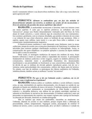 Missão do Espiritismo                      Hercílio Maes                               Ramatís

moral é sumamente inferior à sua desenvoltura mediúnica. Que vale a taça vazia diante de
quem agoniza de sede?


        PERGUNTA: Afirmam os umbandistas que, em face dos métodos de
desenvolvimento adotados nos terreiros, os médiuns ou cavalos ali são inconscientes e
livres do animismo tão peculiar das mesas espiritistas! Que dizeis?
        RAMATÍS: A mediunidade inconsciente é raríssima, tanto nos terreiros como
nas mesas espíritas. É certo que os espíritos primitivos ou sofredores são mais
"possessivos", porque seus fluidos demasiadamente vitalizados pelo éter-físico da Terra
atuam de modo coercitivo, e assim reduzem algo da consciência dos seus instrumentos.
Isso acontece, geralmente, com as criaturas obsedadas, que perdem o domínio de seu corpo
e ao voltarem de suas crises obsessivas, pouco se lembram do que aconteceu. Aliás, o
espírito, quanto mais sublime, tanto menor é a sua ação física sobre o médium; e sua
comunicação é predominantemente inspirativa.
        O desenvolvimento mediúnico é mais demorado como fenômeno, junto às mesas
cardecistas, porque de acordo com os preceitos doutrinários do Espiritismo, os médiuns são
advertidos para susterem qualquer manifestação excêntrica ou indisciplinada. Assim, as
comunicações são quase telepáticas e as próprias agitações e cacoetes de alguns médiuns
são levados à conta de animismo.
        Deste modo, as mensagens mediúnicas da maioria dos médiuns de mesa, ficam
bastante submissas à maior ou menor cultura e capacidade dos mesmos. A preocupação
fundamental do médium cardecista é evitar exageros, esgares ou módulos pitorescos dos
comunicantes, reduzindo muito a possibilidade fenomênica dos desencarnados
manifestarem a sua personalidade ou focalizarem as suas características particulares. Não
há dúvida de que os médiuns de elevado gabarito reproduzem gestos, tom de voz e
inúmeras outras particularidades dos comunicantes, embora não façam parte de terreiros.
No entanto, esse tipo de médiuns, se participasse dos labores mediúnicos de Umbanda,
indubitavelmente, também seriam os melhores "cavalos" de terreiros!


       PERGUNTA:            Por que se diz em Umbanda cavalo e cambono, em vez de
médium, como é tradicional no Espiritismo?
        RAMATÍS: Embora ambos os vocábulos médium e cavalo definam a mesma
coisa, ou seja, intermediário de espíritos desencarnados, eles divergem no sentido de sua
aplicação ou função nos trabalhos de mesa e de terreiro. O médium operante sob a égide do
Espiritismo deve seguir atentamente as recomendações de Allan Kardec e manter o
controle e a disciplina defensiva, sem abdicar de sua própria autoridade espiritual ou
submeter-se docilmente às iniciativas dos desencarnados. O médium cardecista é mais um
procurador ou representante dos espíritos, mas sempre vigilante ante o perigo de fascinação
ou obsessão por descuido, fanatismo ou conduta desregrada.
        Mas os espíritos que atuam em candomblés, macumbas ou atualmente em
Umbanda, chamam de cavalos os seus médiuns, porque exigem deles a abdicação de
personalidade, cultura, temperamento, linguagem correta, preocupação de oratória! O
médium de terreiro, como o cavalo domesticado, deve ser dócil e submisso à vontade do


                                                                                              113
 