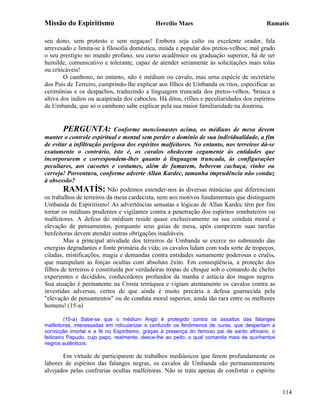 Missão do Espiritismo                        Hercílio Maes                                Ramatís

seu dono, sem protesto e sem negaças! Embora seja culto ou excelente orador, fala
arrevesado e limita-se à filosofia doméstica, miúda e popular dos pretos-velhos; mal grado
o seu prestígio no mundo profano, seu curso acadêmico ou graduação superior, há de ser
humilde, comunicativo e tolerante, capaz de atender seriamente às solicitações mais tolas
ou criticáveis!
        O cambono, no entanto, não é médium ou cavalo, mas urna espécie de secretário
dos Pais de Terreiro, cumprindo-lhe explicar aos filhos de Umbanda os ritos, especificar as
cerimônias e os despachos, traduzindo a linguagem truncada dos pretos-velhos, 'brusca e
altiva dos índios ou acaipirada dos caboclos. Há ditos, rifões e peculiaridades dos espíritos
de Umbanda, que só o cambono sabe explicar pela sua maior familiaridade na doutrina.


       PERGUNTA:             Conforme mencionastes acima, os médiuns de mesa devem
manter o controle espiritual e mental sem perder o domínio de sua individualidade, a fim
de evitar a infiltração perigosa dos espíritos malfeitores. No entanto, nos terreiros dá-se
exatamente o contrário, isto é, os cavalos obedecem cegamente às entidades que
incorporarem e correspondem-lhes quanto à linguagem truncada, às configurações
peculiares, aos cacoetes e costumes, além de fumarem, beberem cachaça, vinho ou
cerveja! Porventura, conforme adverte Allan Kardec, tamanha imprudência não conduz
à obsessão?
        RAMATÍS: Não podemos estender-nos às diversas minúcias que diferenciam
os trabalhos de terreiros da mesa cardecista, nem aos motivos fundamentais que distinguem
Umbanda de Espiritismo! As advertências sensatas e lógicas de Allan Kardec têm por fim
tornar os médiuns prudentes e vigilantes contra a penetração dos espíritos zombeteiros ou
malfeitores. A defesa do médium reside quase exclusivamente na sua conduta moral e
elevação de pensamentos, porquanto seus guias de mesa, após cumprirem suas tarefas
benfeitoras devem atender outras obrigações inadiáveis.
        Mas a principal atividade dos terreiros de Umbanda se exerce no submundo das
energias degradantes e fonte primária da vida; os cavalos lidam com toda sorte de tropeços,
ciladas, mistificações, magia e demandas contra entidades sumamente poderosas e cruéis,
que manipulam as forças ocultas com absoluto êxito. Em conseqüência, a proteção dos
filhos de terreiros é constituída por verdadeiras tropas de choque sob o comando de chefes
experientes e decididos, conhecedores profundos da manha e astúcia dos magos negros.
Sua atuação é permanente na Crosta terráquea e vigiam atentamente os cavalos contra as
investidas adversas, certos de que ainda é muito precária a defesa guarnecida pela
"elevação de pensamentos" ou de conduta moral superior, ainda tão rara entre os melhores
homens! (15-a)

          (15-a) Sabe-se que o médium Arigó é protegido contra os assaltos das falanges
malfeitoras, interessadas em ridicularizar e confundir os fenômenos de curas. que despertam a
convicção imortal e a fé no Espiritismo, graças à presença do famoso pai de santo africano, o
feiticeiro Papudo, cujo papo, realmente, desce-lhe ao peito, o qual comanda mais de quinhentos
negros autênticos.

       Em virtude de participarem de trabalhos mediúnicos que ferem profundamente os
labores de espíritos das falanges negras, os cavalos de Umbanda são permanentemente
alvejados pelas confrarias ocultas malfeitoras. Não se trata apenas de confortar o espírito


                                                                                                 114
 