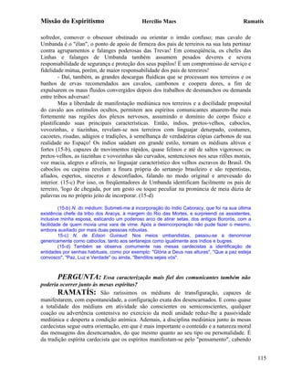Missão do Espiritismo                         Hercílio Maes                                 Ramatís

sofredor, comover o obsessor obstinado ou orientar o irmão confuso; mas cavalo de
Umbanda é o "élan", o ponto de apoio de firmeza dos pais de terreiros na sua luta pertinaz
contra agrupamentos e falanges poderosas das Trevas! Em conseqüência, os chefes das
Linhas e falanges de Umbanda também assumem pesados deveres e severa
responsabilidade de segurança e proteção dos seus pupilos! É um compromisso de serviço e
fidelidade mútua, porém, de maior responsabilidade dos pais de terreiros!
        - Daí, também, as grandes descargas fluídicas que se processam nos terreiros e os
banhos de ervas recomendados aos cavalos, cambonos e coopera dores, a fim de
expulsarem os maus fluidos convergidos depois dos trabalhos de desmanchos ou demanda
entre tribos adversas!
        Mas a liberdade de manifestação mediúnica nos terreiros e a docilidade proposital
do cavalo aos estímulos ocultos, permitem aos espíritos comunicantes atuarem-lhe mais
fortemente nas regiões dos plexos nervosos, assumindo o domínio do corpo físico e
plastificando suas principais características. Então, índios, pretos-velhos, caboclos,
vovozinhas, e tiazinhas, revelam-se nos terreiros com linguajar deturpado, costumes,
cacoetes, risadas, adágios e tradições, à semelhança de verdadeiras cópias carbonos de sua
realidade no Espaço! Os índios saúdam em grande estilo, tornam os médiuns altivos e
fortes (15-b), capazes de movimentos rápidos, quase felinos e até de saltos vigorosos; os
pretos-velhos, as tiazinhas e vovozinhas são curvados, sentenciosos nos seus rifões morais,
voz macia, alegres e afáveis, no linguajar característico dos velhos escravos do Brasil. Os
caboclos ou caipiras revelam a finura própria do sertanejo brasileiro e são repentistas,
afiados, espertos, sinceros e desconfiados, falando no modo original e arrevesado do
interior. (15-c) Por isso, os freqüentadores de Umbanda identificam facilmente os pais de
terreiro, 'logo de chegada, por um gesto ou toque peculiar na pronúncia de meia dúzia de
palavras ou no próprio jeito de incorporar. (15-d)

         (15-b) N. do médium: Submeti-me à incorporação do índio Caboracy, que foi na sua última
existência chefe da tribo dos Aracys, à margem do Rio das Mortes, e surpreendi os assistentes,
inclusive minha esposa, esticando um poderoso arco de atirar setas, dos antigos Bororós, com a
facilidade de quem movia uma vara de vime. Após a desincorporação não pude fazer o mesmo,
embora auxiliado por mais duas pessoas robustas.
         15-c) N. de Edson Guiraud: Nos meios umbandistas, passou-se a denominar
genericamente como caboclos, tanto aos sertanejos como igualmente aos índios e bugres.
         (15-d) Também se observa comumente nas mesas cardecistas a identificação de
entidades por senhas habituais, como por exemplo: "Glória a Deus nas alturas", "Que a paz esteja
convosco", "Paz, Luz e Verdade" ou ainda, "Benditos sejais vós".



        PERGUNTA: Essa caracterização mais fiel dos comunicantes também não
poderia ocorrer junto às mesas espíritas?
        RAMATÍS: São raríssimos os médiuns de transfiguração, capazes de
manifestarem, com espontaneidade, a configuração exata dos desencarnados. E como quase
a totalidade dos médiuns em atividade são conscientes ou semiconscientes, qualquer
coação ou advertência contensiva no exercício da medi unidade reduz-lhe a passividade
mediúnica e desperta a condição anímica. Ademais, a disciplina mediúnica junto às mesas
cardecistas segue outra orientação, em que é mais importante o conteúdo e a natureza moral
das mensagens dos desencarnados, do que mesmo quanto ao seu tipo ou personalidade. É
da tradição espírita cardecista que os espíritos manifestam-se pelo "pensamento", cabendo


                                                                                                   115
 