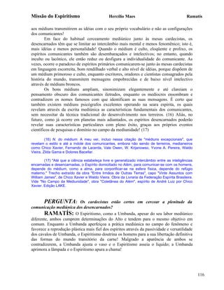 Missão do Espiritismo                          Hercílio Maes                                  Ramatís

aos médiuns transmitirem as idéias com o seu próprio vocabulário e não as configurações
dos comunicantes!
        Em face do habitual cerceamento mediúnico junto às mesas cardecistas, os
desencarnados têm que se limitar ao intercâmbio mais mental e menos fenomênico; isto é,
mais idéias e menos personalidade! Quando o médium é culto, eloqüente e prolixo, os
espíritos comunicantes também são desembaraçados e intelectivos; no entanto, quando
inculto ou lacônico, ele então reduz ou desfigura a individualidade do comunicante. As
vezes, ocorre o paradoxo de espíritos primários comunicarem-se junto às mesas cardecistas
em linguagem escorreita, bom rendilhado verbal e alto nível de idéias, porque dispõem de
um médium primoroso e culto, enquanto escritores, oradores e cientistas consagrados pela
história do mundo, transmitem mensagens empobrecidas e de baixo nível intelectivo
através de médiuns broncos.
        Os bons médiuns ampliam, sinonimizam elegantemente e até clareiam o
pensamento obscuro dos comunicantes iletrados, enquanto os medíocres ensombram e
contradizem os nomes famosos com que identificam as suas mensagens. É certo que
também existem médiuns psicógrafos excelentes operando na seara espírita, os quais
revelam através da escrita mediúnica as características fundamentais dos comunicantes,
sem necessitar da técnica tradicional do desenvolvimento nos terreiros. (16) Aliás, no
futuro, como já ocorre em planetas mais adiantados, os espíritos desencarnados poderão
revelar suas características particulares com pleno êxito, graças aos próprios eventos
científicos de pesquisas e domínio no campo da mediunidade! (17)

         (16) N. do médium: A meu ver, incluo nessa citação de "médiuns excepcionais", que
revelam o estilo e até a índole dos comunicantes, embora não sendo de terreiros, medianeiros
como Chico Xavier, Fernando de Lacerda, Vale Owen, W. Krijanowso, Yvone A. Pereira, Waldo
Vieira, Zilda Gama e Dolores Bacellar.

        (17) "Até que a ciência estabeleça livre e generalizado intercâmbio entre as inteligências
encarnadas e desencarnadas, o Espírito domiciliado no Além, para comunicar-se com os homens,
depende do médium, como a alma, para corporificar-se na esfera física, depende do refúgio
materno." Trecho extraído da obra "Entre Irmãos de Outras Terras", capo "Vinte Assuntos com
William James", de Chico Xavier e Waldo Vieira. Obra da Livraria da Federação Espírita Brasileira.
Vide "No Campo da Mediunidade", obra "Coletânea do Além", espírito de André Luiz por Chico
Xavier. Edição LAKE.



       PERGUNTA:           Os cardecistas estão certos em cercear a plenitude da
comunicação mediúnica dos desencarnados?
       RAMATÍS: O Espiritismo, como a Umbanda, apesar do seu labor mediúnico
diferente, ambos cumprem determinações do Alto e tendem para o mesmo objetivo em
comum. Enquanto a Umbanda aperfeiçoa a prática mediúnica no campo do fenômeno e
favorece a reprodução plástica mais fiel dos espíritos através da passividade e versatilidade
dos cavalos de Umbanda, o Espiritismo doutrina os homens para a sua libertação definitiva
das formas do mundo transitório da carne! Malgrado a aparência de ambos se
contradizerem, a Umbanda ajusta o vaso e o Espiritismo asseia o líquido; a Umbanda
aprimora a lâmpada e o Espiritismo apura a chama!




                                                                                                     116
 