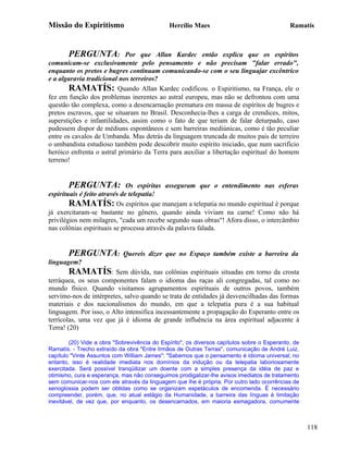 Missão do Espiritismo                         Hercílio Maes                                  Ramatís



       PERGUNTA:            Por que Allan Kardec então explica que os espíritos
comunicam-se exclusivamente pelo pensamento e não precisam "falar errado",
enquanto os pretos e bugres continuam comunicando-se com o seu linguajar excêntrico
e a algaravia tradicional nos terreiros?
       RAMATÍS: Quando Allan Kardec codificou. o Espiritismo, na França, ele o
fez em função dos problemas inerentes ao astral europeu, mas não se defrontou com uma
questão tão complexa, como a desencarnação prematura em massa de espíritos de bugres e
pretos escravos, que se situaram no Brasil. Desconhecia-lhes a carga de crendices, mitos,
superstições e infantilidades, assim como o fato de que teriam de falar deturpado, caso
pudessem dispor de médiuns espontâneos e sem barreiras mediúnicas, como é tão peculiar
entre os cavalos de Umbanda. Mas detrás da linguagem truncada de muitos pais de terreiro
o umbandista estudioso também pode descobrir muito espírito iniciado, que num sacrifício
heróico enfrenta o astral primário da Terra para auxiliar a libertação espiritual do homem
terreno!


       PERGUNTA:              Os espíritas asseguram que o entendimento nas esferas
espirituais é feito através de telepatia!
        RAMATÍS: Os espíritos que manejam a telepatia no mundo espiritual é porque
já exercitaram-se bastante no gênero, quando ainda viviam na carne! Como não há
privilégios nem milagres, "cada um recebe segundo suas obras"! Afora disso, o intercâmbio
nas colônias espirituais se processa através da palavra falada.


       PERGUNTA:            Quereis dizer que no Espaço também existe a barreira da
linguagem?
       RAMATÍS: Sem dúvida, nas colônias espirituais situadas em torno da crosta
terráquea, os seus componentes falam o idioma das raças ali congregadas, tal como no
mundo físico. Quando visitamos agrupamentos espirituais de outros povos, também
servimo-nos de intérpretes, salvo quando se trata de entidades já desvencilhadas das formas
materiais e dos nacionalismos do mundo, em que a telepatia pura é a sua habitual
linguagem. Por isso, o Alto intensifica incessantemente a propagação do Esperanto entre os
terrícolas, uma vez que já é idioma de grande influência na área espiritual adjacente à
Terra! (20)

        (20) Vide a obra "Sobrevivência do Espírito", os diversos capítulos sobre o Esperanto, de
Ramatís. - Trecho extraído da obra "Entre Irmãos de Outras Terras", comunicação de André Luiz,
capítulo "Vinte Assuntos com William James": "Sabemos que o pensamento é idioma universal; no
entanto, isso é realidade imediata nos domínios da indução ou da telepatia laboriosamente
exercitada. Será possível tranqüilizar um doente com a simples presença da idéia de paz e
otimismo, cura e esperança, mas não conseguimos prodigalizar-lhe avisos imediatos de tratamento
sem comunicar-nos com ele através da linguagem que lhe é própria. Por outro lado ocorrências de
xenoglossia podem ser obtidas como se organizam espetáculos de encomenda. É necessário
compreender, porém, que, no atual estágio da Humanidade, a barreira das línguas é limitação
inevitável, de vez que, por enquanto, os desencarnados, em maioria esmagadora, comumente



                                                                                                    118
 