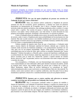 Missão do Espiritismo                         Hercílio Maes                                 Ramatís

prosseguem arraigados ao ambiente doméstico em que viveram. Desse modo, os amigos
espirituais ligados aos Estados Unidos, que aspirem a ser ouvidos, sem delonga, no Brasil, devem
de modo geral estudar o português."



       PERGUNTA:             Por que há maior freqüência de pessoas nos terreiros de
Umbanda, do que nos centros cardecistas?
        RAMATÍS: Aliás, nos próprios centros cardecistas a freqüência de pessoas
aumenta nos dias de receituário, passes mediúnicos; e diminui nas noites de palestras
doutrinárias ou interpretações do Evangelho. Isso é óbvio e bastante humano, pois os
terrícolas ainda são espíritos primários, cujo estômago predomina sobre o cérebro e o corpo
carnal sobre o espírito. Nas sessões de passes e receitas, eles procuram recursos para
resolver a sua saúde e talvez solução para a sua vida terrena. E assim descuram de suas
próprias necessidades espirituais, atrofiando o discernimento e as iniciativas próprias.
        Como a Umbanda efetua um trabalho terra-a-terra e de auxilio mais direto aos filhos
do terreiro, então é maior a freqüência pela maior probabilidade de favorecimentos da vida
material. Mas não se pode censurar o seu trabalho mediúnico por causa de tais concessões,
pois atraindo os homens através de suas próprias vicissitudes humanas, também lhes ensina
a Lei do Carma e a equanimidade da Reencarnação.
        Embora atuando de maneira mais física do que o Espiritismo, a Umbanda tende
para o mesmo objetivo de libertação espiritual do homem, sabendo que a maioria das
criaturas ainda necessita do fenômeno mediúnico e de acontecimentos incomuns em sua
vida, para crer na sua própria imortalidade. Mesmo Allan Kardec só despertou a sua
curiosidade para com as coisas do Além. após verificar os estranhos fenômenos das "mesas
dançantes". Embora louvando-se a filosofia sadia e sensata do Espiritismo codificado para
o esclarecimento da vida do homem, ainda hoje argumenta-se em seu favor os fenômenos
físicos ocorridos com as irmãs Fox, Hydesville, quando o espírito batedor de Charles
Rosna, através de "raps" ou pancadas, narrou o seu assassinato mais tarde comprovado com
o encontro do corpo.
        Em conseqüência, a Umbanda, com sua fenomenologia mais ostensiva e algumas
vezes surpreendendo aos mais abalizados sábios pelo domínio incomum da matéria, atende
as criaturas mais' céticas, mas também dignas do convite que o Senhor faz a todos os
filhos! Realmente, alguns filhos de terreiro habituam-se ao comodismo de "pedir"
indiscriminadamente para os pais resolverem os seus problemas fúteis da vida material. No
entanto, assim como acontece entre os espíritas cardecistas, uma boa parte livra-se dessa
mendicância espiritual e desenvolve o autodiscernimento acerca do seu próprio destino!


       PERGUNTA: Supomos que os centros espíritas não oferecem as mesmas
condições socorristas que são peculiares na Umbanda, não é assim?
       RAMATÍS: Não é conveniente confundir ambos os gêneros de trabalho e
função do Espiritismo e da Umbanda O Espiritismo abrange o conjunto de criaturas que já
se mostram em condições de ativar o seu progresso espiritual independentemente das
formas do mundo; a Umbanda, no entanto, é mensagem endereçada aos homens que ainda
requerem o ponto de apoio do rito, das imagens, dos símbolos e do fenômeno mediúnico,
para focalizar a sua emotividade religiosa. Mas não importa se o indivíduo é espiritista ou


                                                                                                   119
 