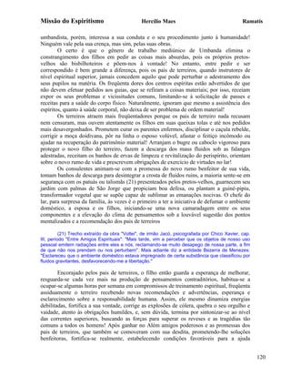 Missão do Espiritismo                          Hercílio Maes                                   Ramatís

umbandista, porém, interessa a sua conduta e o seu procedimento junto à humanidade!
Ninguém vale pela sua crença, mas sim, pelas suas obras.
        O certo é que o gênero de trabalho mediúnico de Umbanda elimina o
constrangimento dos filhos em pedir as coisas mais absurdas, pois os próprios pretos-
velhos são bisbilhoteiros e põem-nos à vontade! No entanto, entre pedir e ser
correspondido é bem grande a diferença, pois os pais de terreiros, quando instrutores de
nível espiritual superior, jamais concedem aquilo que pode perturbar o adestramento dos
seus pupilos na matéria. Os freqüenta dores dos centros espíritas estão advertidos de que
não devem efetuar pedidos aos guias, que se refiram a coisas materiais; por isso, receiam
expor os seus problemas e vicissitudes comuns, limitando-se à solicitação de passes e
receitas para a saúde do corpo físico. Naturalmente, ignoram que mesmo a assistência dos
espíritos, quanto à saúde corporal, não deixa de ser problema de ordem material!
        Os terreiros atraem mais freqüentadores porque os pais de terreiro nada recusam
nem censuram, mas ouvem atentamente os filhos em suas queixas tolas e até nos pedidos
mais desavergonhados. Prometem curar os parentes enfermos, disciplinar o caçula rebelde,
corrigir a moça doidivana, pôr na linha o esposo volúvel, afastar o feitiço incômodo ou
ajudar na recuperação do patrimônio material! Arranjam o bugre ou caboclo vigoroso para
proteger o novo filho do terreiro, fazem a descarga dos maus fluidos sob as falanges
adestradas, receitam os banhos de ervas de limpeza e revitalização do perispírito, orientam
sobre o novo rumo de vida e prescrevem obrigações de exercício de virtudes no lar!
        Os consulentes animam-se com a promessa do novo rumo benfeitor de sua vida,
tomam banhos de descarga para desintegrar a crosta de fluidos ruins, a maioria sente-se em
segurança com os patuás ou talismãs (21) presenteados pelos pretos-velhos, guarnecem seu
jardim com palmas de São Jorge que propiciam boa defesa, ou plantam a guiné-pipiu,
transformador vegetal que se supõe capaz de sublimar as emanações nocivas. O chefe do
lar, para surpresa da família, às vezes é o primeiro a ter a iniciativa de defumar o ambiente
doméstico, a esposa e os filhos, iniciando-se uma nova camaradagem entre os seus
componentes e a elevação do clima de pensamentos sob a louvável sugestão dos pontos
mentalizados e a recomendação dos pais de terreiros

          (21) Trecho extraído da obra "Voltei", de irmão Jacó, psicografada por Chico Xavier, cap.
III, período "Entre Amigos Espirituais": "Mais tarde, vim a perceber que os objetos de nosso uso
pessoal emitem radiações entre eles e nós, reclamando-se muito desapego de nossa parte, a fim
de que não nos prendam ou nos perturbem". Mais adiante diz a entidade Bezerra de Menezes:
"Esclareceu que o ambiente doméstico estava impregnado de certa substância que classificou por
fluidos gravitantes, desfavorecendo-me a libertação."

        Encorajado pelos pais de terreiros, o filho então guarda a esperança de melhorar,
resguarda-se cada vez mais na produção de pensamentos contraditórios, habitua-se a
ocupar-se algumas horas por semana em compromissos de treinamento espiritual, freqüenta
assiduamente o terreiro recebendo novas recomendações e advertências, esperança e
esclarecimento sobre a responsabilidade humana. Assim, ele mesmo dinamiza energias
debilitadas, fortifica a sua vontade, corrige as explosões de cólera, quebra o seu orgulho e
vaidade, atento às obrigações humildes, e, sem dúvida, termina por sintonizar-se ao nível
das correntes superiores, buscando as forças para superar os reveses e as tragédias tão
comuns a todos os homens! Após ganhar no Além amigos poderosos e as promessas dos
pais de terreiros, que também se comoveram com sua desdita, prometendo-lhe soluções
benfeitoras, fortifica-se realmente, estabelecendo condições favoráveis para a ajuda


                                                                                                      120
 