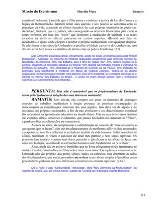 Missão do Espiritismo                           Hercílio Maes                                    Ramatís

espiritual! Ademais, à medida que o filho passa a conhecer a justiça da Lei do Carma e a
lógica da Reencarnação, também reduz suas queixas e aos poucos se conforma com os
percalços da vida, aceitando os efeitos daninhos de suas próprias imprudências pretéritas.
Acontece, também, que os pobres, não conseguindo os recursos financeiros para curar o
corpo enfermo, em face dos "trusts" que dominam a medicação de urgência e as taxas
elevadas da medicina oficial, procuram os centros espíritas, afluindo nos dias de
receituários e ajuda, onde chegam a receber o próprio medicamento sem qualquer despesa.
Se não foram os terreiros de Umbanda e a peculiar atividade caritativa dos cardecistas, sem
dúvida, seria bem maior a estatística de óbitos entre os pobres brasileiros. (22)

         (22) Conforme estatística oficial, infelizmente, existe no Brasil um médico para cada 10.000
brasileiros!... Ademais, do conjunto de médicos graduados anualmente pelo diminuto número de
faculdades de medicina, 10% não trabalha, pois é filho de "papai rico"; 10% prefere devotar-se à
política, elegendo-se deputado estadual ou federal; 10% desiste da profissão médica e ingressa no
comércio ou indústria; 10% candidata-se a médicos do Exército ou da Polícia; 10% fracassa na
profissão, pois transforma a medicina em tábua de negócio cirúrgico, dedica-se ao aborto
organizado ou mal consegue receitar uma aspirina. Dos 50% restantes, só a metade encoraja-se a
clinicar no interior dos Estados do Brasil!... E ainda há quem deseje acabar com o receituário
espirítico e o curandeirismo de Umbanda!...



        PERGUNTA:             Mas não é censurável que os freqüentadores de Umbanda
visem principalmente a solução dos seus interesses materiais?
         RAMATÍS: Sem dúvida, não compete aos guias ou mentores de quaisquer
espécies de trabalhos mediúnicos a função prosaica de pitonisas encarregadas de
solucionarem as complicações materiais dos seus pupilos. Isso deve ser da alçada e da
iniciativa dos próprios encarnados, a fim de não atrofiarem o seu discernimento espiritual
tão necessário no aprendizado educativo no mundo físico. Mas os pais de terreiros também
são espíritos sábios, amorosos e tolerantes, que jamais desiludem ou censuram os "filhos",
e perdoam-lhes as solicitações até censuráveis.
         Através do amor, da compreensão e subordinação ao conceito de "faze aos outros o
que queres que te façam", eles ouvem afetuosamente os problemas aflitivos dos encarnados
e respondem, sem lhes deformar o verdadeiro sentido da vida humana. Então consolam os
aflitos, reanimam os fracos e auxiliam até onde lhes permite o bom senso espiritual. Os
pretos-velhos também contam suas dores passadas e glorificam o sacrifício de Jesus por
amor aos homens, valorizando o sofrimento humano como fundamento da Felicidade!
         Aliás, ainda são os escravos humildes que na Terra afeiçoaram-se tão ternamente ao
sinhô e à sinhá, criando-lhes os filhos sob o mais terno amor! Os equívocos censuráveis de
Umbanda não são próprios dos pretos-velhos, índios ou caboclos, mas decorrem da culpa
dos freqüentadores, que ainda pretendem escravizar essas almas simples e humildes como
procuradores gratuitos dos seus interesses censuráveis no mundo espiritual. (22-a)

         (22-a) Vide o cap. "Mediunidade Transviada", obra "Nos Domínios da Mediunidade", do
espírito de André Luiz, por Chico Xavier. Edição da "Livraria da Federação Espírita Brasileira".




                                                                                                        121
 