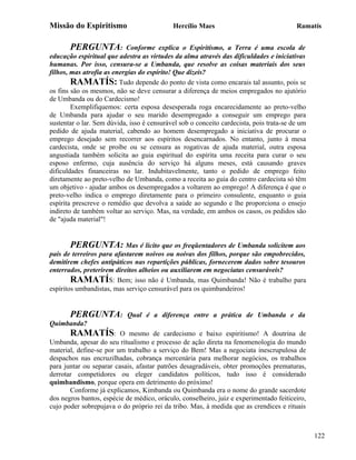 Missão do Espiritismo                       Hercílio Maes                                Ramatís


       PERGUNTA:           Conforme explica o Espiritismo, a Terra é uma escola de
educação espiritual que adestra as virtudes da alma através das dificuldades e iniciativas
humanas. Por isso, censura-se a Umbanda, que resolve as coisas materiais dos seus
filhos, mas atrofia as energias do espírito! Que dizeis?
        RAMATÍS: Tudo depende do ponto de vista como encarais tal assunto, pois se
os fins são os mesmos, não se deve censurar a diferença de meios empregados no ajutório
de Umbanda ou do Cardecismo!
        Exemplifiquemos: certa esposa desesperada roga encarecidamente ao preto-velho
de Umbanda para ajudar o seu marido desempregado a conseguir um emprego para
sustentar o lar. Sem dúvida, isso é censurável sob o conceito cardecista, pois trata-se de um
pedido de ajuda material, cabendo ao homem desempregado a iniciativa de procurar o
emprego desejado sem recorrer aos espíritos desencarnados. No entanto, junto à mesa
cardecista, onde se proíbe ou se censura as rogativas de ajuda material, outra esposa
angustiada também solicita ao guia espiritual do espírita uma receita para curar o seu
esposo enfermo, cuja ausência do serviço há alguns meses, está causando graves
dificuldades financeiras no lar. Indubitavelmente, tanto o pedido de emprego feito
diretamente ao preto-velho de Umbanda, como a receita ao guia do centro cardecista só têm
um objetivo - ajudar ambos os desempregados a voltarem ao emprego! A diferença é que o
preto-velho indica o emprego diretamente para o primeiro consulente, enquanto o guia
espírita prescreve o remédio que devolva a saúde ao segundo e lhe proporciona o ensejo
indireto de também voltar ao serviço. Mas, na verdade, em ambos os casos, os pedidos são
de "ajuda material"!


       PERGUNTA: Mas é lícito que os freqüentadores de Umbanda solicitem aos
pais de terreiros para afastarem noivos ou noivas dos filhos, porque são empobrecidos,
demitirem chefes antipáticos nas repartições públicas, fornecerem dados sobre tesouros
enterrados, preterirem direitos alheios ou auxiliarem em negociatas censuráveis?
        RAMATÍS: Bem; isso não é Umbanda, mas Quimbanda! Não é trabalho para
espíritos umbandistas, mas serviço censurável para os quimbandeiros!


       PERGUNTA:            Qual é a diferença entre a prática de Umbanda e da
Quimbanda?
       RAMATÍS:          O mesmo de cardecismo e baixo espiritismo! A doutrina de
Umbanda, apesar do seu ritualismo e processo de ação direta na fenomenologia do mundo
material, define-se por um trabalho a serviço do Bem! Mas a negociata inescrupulosa de
despachos nas encruzilhadas, cobrança mercenária para melhorar negócios, os trabalhos
para juntar ou separar casais, afastar patrões desagradáveis, obter promoções prematuras,
derrotar competidores ou eleger candidatos políticos, tudo isso é considerado
quimbandismo, porque opera em detrimento do próximo!
       Conforme já explicamos, Kimbanda ou Quimbanda era o nome do grande sacerdote
dos negros bantos, espécie de médico, oráculo, conselheiro, juiz e experimentado feiticeiro,
cujo poder sobrepujava o do próprio rei da tribo. Mas, à medida que as crendices e rituais



                                                                                                122
 