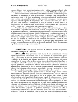 Missão do Espiritismo                       Hercílio Maes                               Ramatís

bárbaros africanos foram-se mesclando de outros ritos e práticas estranhas, no Brasil, sob a
influência católica e ameríndia, também adquiriram um sentido deliberadamente benfeitor.
        Então os seus cultores acharam necessário diferenciar o novo sincretismo religioso,
libertando-o da matriz onde se gerou; e então surgiu a Umbanda, como denominador da
magia branca. a serviço do Bem! A medida que os trabalhos de Umbanda se definiam num
curso benéfico, o cognome Kimbanda, do velho sacerdote banto, passou a ter um sentido
pejorativo indicando a prática da magia negra! Daí, a tradição que se firma, dia a dia, de
que todo labor benfeitor é umbandismo e todo o trabalho de magia maléfica é
quimbandismo! Em ambos os casos, tenta-se definir os extremos do bem e do mal no
serviço e contato com o mundo oculto através de processos mágicos.
        O umbandista é o médium, o cavalo, o mago, o filho de terreiro, que só deve
praticar o bem; e o quimbandeiro é o médium, o cavalo, o mago ou o filho do terreiro que
só pratica o mal! O primeiro é um intérprete da linhagem angélica; o segundo é o marginal,
o feiticeiro ou discípulo da linhagem diabólica! Obviamente, o verdadeiro umbandista só
aceita serviços em benefício do próximo, enquanto o quimbandeiro mobiliza poderes
mediúnicos e energias ocultas para auferir vantagens pessoais, embora prejudique o
próximo. É o marginal de Umbanda, tal qual o médium inescrupuloso e exilado da seara
espírita! Ambos não merecem crédito, confiança ou assistência de boa qualidade, pois
invertem o sentido benfeitor das iniciativas do mundo espiritual. E após desencarnarem
pagarão bem caro essa traição no mundo carnal!


       PERGUNTA:            Mas aprovais a mistura de interesses materiais e espirituais
tão comuns nos terreiros de Umbanda?
        RAMATÍS: Não aprovamos quem abdica do seu discernimento e treino
espiritual para resolver comodamente todos os seus problemas de ordem material, pois a
Terra é valiosa escola de educação espiritual. Há que manter o senso combativo diante das
vicissitudes, a persistência nos objetivos superiores, a fé nas instituições religiosas e
espiritualistas do mundo, a fim de não se estiolar o senso da iniciativa individual. Nem os
umbandistas esclarecidos aprovam os pedidos nos terreiros que visam soluções de
negócios, preterições nas repartições públicas, bons casamentos, promoções prematuras,
bons empregos, afastamento de patrões ranzinzas, busca de tesouros enterrados ou vitórias
políticas! Isso enfraquece o homem no seu senso diretivo espiritual e amolece-lhe as fibras
diante das experiências futuras que treinam o domínio angélico sobre a carne!
        No entanto, jamais podemos julgar os atos do próximo, porque em sua situação
desesperadora ou desânimo arrasante talvez nós agíssemos como eles! Há tragédias,
acontecimentos imprevistos e tão terríveis na vida do ser humano, que a cultura, a crença
religiosa, a força moral e espiritual não conseguem impedir de cairmos no erro! Homens
honestíssimos têm roubado para alimentar a prole; e mulheres dignas têm-se prostituído por
amor aos seus filhos! Há momentos em que o homem agarra-se a qualquer pedaço de tábua
que o ajude a manter-se à tona, embora isso lhe custe a edificação proveitosa de uma
existência, pois a fraqueza e a imperfeição são próprias dos terrícolas, pobres alunos que
ainda mal soletram o abc do espírito, em sua vida, na face da crosta terráquea! E neste
sentido há provérbios populares de profunda significação, advertindo-nos sobre o
julgamento precipitado contra o próximo, como este: "Nunca diga: desta água não beberei";
ou, ainda: - "O roto ri do maltrapilho" Tanto os cardecistas como os umbandistas são seres


                                                                                               123
 