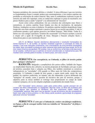 Missão do Espiritismo                         Hercílio Maes                                  Ramatís

humanos portadores dos mesmos defeitos e virtudes! A única diferença é que nos terreiros
os freqüentadores ficam à vontade, pedem sem constrangimento; e nos centros espíritas são
proibidas as solicitações de ordem material. Mas, tanto os umbandistas exploram os pais de
terreiros até onde eles suportam, como os cardecistas exploram os guias no receituário, nos
passes fluídicos para a saúde "corporal" e no afastamento de "encostos".
        Assim como certos umbandistas vão aos extremos das solicitações mais fúteis e
censuráveis, os centros espíritas ficam lotados nos dias de receituários, de operações
fluídicas, irradiações ou curas à distância. Os pedintes espíritas também desperdiçam longo
tempo dos seus bons amigos espirituais e poucos fazem jus ao auxílio que pedem. E não se
conformam quando o guia apenas prescreve um bilhete fraterno: "Meu Irmão. Tenha fé e
ânimo nos seus amigos espirituais. Estamos lhe socorrendo" (23) Poucos aceitam o convite
à oração sob a égide do Evangelho de Jesus. Desejam e buscam soluções fáceis e
miraculosas para os seus incômodos físicos!

        (23) N. do Médium: Quando atendíamos afanosamente o receituário homeopático do
Centro Espírita B. V., de Curitiba, os espíritos receitistas sugeriram a numeração de todas as
receitas; e sob suas instruções combinamos, com o farmacêutico da única farmácia homeopática
da cidade, fazer uma tabela numerada em série, baixando toda receita que fosse aviada. No fim de
dois meses tínhamos psicografado 726 receitas, mas ao conferirmos na farmácia onde elas teriam
de ser aviadas, verificamos que os pedintes só haviam providenciado os medicamentos para 148
receitas! Certo confrade pedira 6 receitas, no mesmo prazo, sem aviar uma só!



       PERGUNTA: Em conseqüência, na Umbanda, os filhos de terreiro podem
fazer quaisquer solicitações?
       RAMATÍS: Malgrado a complacência dos pretos-velhos, lealdade dos bugres
ou simplicidade fraterna dos caboclos, na mesma proporção de facilidades com que os pais
de terreiros concedem bens e soluções aos filhos, eles também ministram os corretivos
indispensáveis ou "cerouladas", (24) quando os filhos saem da Unha dos compromissos
assumidos. A Umbanda é espada de dois gumes; a quem muito pede, muito lhe será
pedido! Os espíritos cardecistas, no entanto, não são submetidos à prova deliberada das
"tentações" do mundo, como é peculiar da iniciativa dos pais de terreiros, porque o
adjutório junto às mesas também se restringe mais propriamente no campo da saúde
corporal e psíquica, em vez de soluções ampliadas ao patrimônio do mundo físico.

        (24) "Ceroulada", termo pitoresco usado pelos pretos-velhos, quando precisam dar um
corretivo aos filhos indisciplinados ou negligentes. Algumas vezes, os filhos são auxiliados para
realizar alguma obra caritativa ou benfeitora, que lhes proporcione melhor crédito na
"contabilidade" espiritual. Mas assim que se desviam, os pais de terreiros não têm complacência;
fazem tudo voltar à forma primitiva e o filho faltoso perde excelente oportunidade de progresso,
após levar uma boa "ceroulada".



       PERGUNTA: É certo que a Umbanda faz conluio com falanges malfeitoras,
no Espaço, a fim de conseguir melhor êxito nos trabalhos de "desmanchos" de feitiços e
magia negra?




                                                                                                    124
 