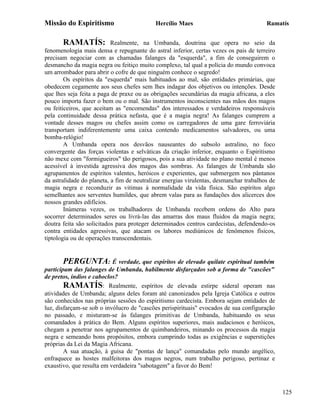 Missão do Espiritismo                       Hercílio Maes                               Ramatís


       RAMATÍS:            Realmente, na Umbanda, doutrina que opera no seio da
fenomenologia mais densa e repugnante do astral inferior, certas vezes os pais de terreiro
precisam negociar com as chamadas falanges da "esquerda", a fim de conseguirem o
desmancho da magia negra ou feitiço muito complexo, tal qual a polícia do mundo convoca
um arrombador para abrir o cofre de que ninguém conhece o segredo!
        Os espíritos da "esquerda" mais habituados ao mal, são entidades primárias, que
obedecem cegamente aos seus chefes sem lhes indagar dos objetivos ou intenções. Desde
que lhes seja feita a paga de praxe ou as obrigações secundárias da magia africana, a eles
pouco importa fazer o bem ou o mal. São instrumentos inconscientes nas mãos dos magos
ou feiticeiros, que aceitam as "encomendas" dos interessados e verdadeiros responsáveis
pela continuidade dessa prática nefasta, que é a magia negra! As falanges cumprem a
vontade desses magos ou chefes assim como os carregadores de uma gare ferroviária
transportam indiferentemente uma caixa contendo medicamentos salvadores, ou uma
bomba-relógio!
        A Umbanda opera nos desvãos nauseantes do subsolo astralino, no foco
convergente das forças violentas e selváticas da criação inferior, enquanto o Espiritismo
não mexe com "formigueiros" tão perigosos, pois a sua atividade no plano mental é menos
acessível à investida agressiva dos magos das sombras. As falanges de Umbanda são
agrupamentos de espíritos valentes, heróicos e experientes, que submergem nos pântanos
da astralidade do planeta, a fim de neutralizar energias virulentas, desmanchar trabalhos de
magia negra e reconduzir as vitimas à normalidade da vida física. São espíritos algo
semelhantes aos serventes humildes, que abrem valas para as fundações dos alicerces dos
nossos grandes edifícios.
        Inúmeras vezes, os trabalhadores de Umbanda recebem ordens do Alto para
socorrer determinados seres ou livrá-las das amarras dos maus fluidos da magia negra;
doutra feita são solicitados para proteger determinados centros cardecistas, defendendo-os
contra entidades agressivas, que atacam os labores mediúnicos de fenômenos físicos,
tiptologia ou de operações transcendentais.


        PERGUNTA: É verdade, que espíritos de elevado quilate espiritual também
participam das falanges de Umbanda, habilmente disfarçados sob a forma de "cascões"
de pretos, índios e caboclos?
        RAMATÍS: Realmente, espíritos de elevada estirpe sideral operam nas
atividades de Umbanda; alguns deles foram até canonizados pela Igreja Católica e outros
são conhecidos nas próprias sessões do espiritismo cardecista. Embora sejam entidades de
luz, disfarçam-se sob o invólucro de "cascões perispirituais" evocados de sua configuração
no passado, e misturam-se às falanges primitivas de Umbanda, habituando os seus
comandados à prática do Bem. Alguns espíritos superiores, mais audaciosos e heróicos,
chegam a penetrar nos agrupamentos de quimbandeiros, minando os processos da magia
negra e semeando bons propósitos, embora cumprindo todas as exigências e superstições
próprias da Lei da Magia Africana.
        A sua atuação, à guisa de "pontas de lança" comandadas pelo mundo angélico,
enfraquece as hostes malfeitoras dos magos negros, num trabalho perigoso, pertinaz e
exaustivo, que resulta em verdadeira "sabotagem" a favor do Bem!



                                                                                               125
 