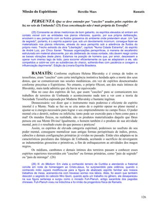 Missão do Espiritismo                         Hercílio Maes                                 Ramatís


       PERGUNTA: Que se deve entender por "cascões" usados pelos espíritos de
luz no seio da Umbanda? (25) Essa conceituação não é mais própria da Teosofia?

        (25) Consoante as obras mediúnicas de bom gabarito, os espíritos elevados só entram em
contato visível com as entidades nos planos inferiores, quando, por sua própria deliberação,
envolvem o seu perispírito com os fluidos grosseiros do ambiente onde pretendem atuar. Um "pai
de segredo", portanto, é o espírito superior que, sob um devotamento incomum, consegue fazer-se
materializado nos planos inferiores, através do seus perispírito sob a aderência de fluidos do
próprio meio. Trecho extraído da obra "Libertação", capítulo "Numa Cidade Estranha", do espírito
de André Luiz, por Chico Xavier: "Nossas organizações perispiríticas, à maneira de escafandro
estruturado em material absorvente, por ato deliberado de nossa vontade, não devem reagir contra
as baixas vibrações deste plano. Estamos na posição de homens que, por amor, descessem a
operar num imenso lago de Iodo; para socorrer eficientemente os que se adaptaram a ele, são
compelidos a cobrir-se com as substâncias do charco, sofrendo-lhes com paciência e coragem a
influenciação deprimente". Edição da Livraria Espírita Brasileira.


       RAMATÍS:            Conforme explicara Helena Blavatsky e é crença de todos os
teosofistas, eram "cascões" com certa inteligência instintiva herdada após a morte dos seus
donos, que se comunicavam nas sessões mediúnicas, em vez de espíritos desencarnados
conforme preceitua o Espiritismo. No entanto, o próprio Olcoot, um dos mais íntimos de
Blavatsky, mais tarde admitiu que ela havia se equivocado.
        Mas no caso dos espíritos de luz, que usam "cascões" para se comunicarem nos
trabalhos de terreiros de Umbanda o acontecimento nada tem a ver com a teoria da
Sociedade Teosófica esposada por Madame Blavatsky e bastante ingênua.
        Desnecessário voz dizer que o instrumento mais poderoso e eficiente do espírito
imortal é a Mente. Nada se faz ou se cria antes de o espírito operar no plano mental e
ajustar-se à energia necessária para lograr o seu empreendimento no campo físico. O poder
mental cria e destrói, redime ou infelicita; tanto pode ser exercido para o bem como para o
mal! Os mundos físicos, na realidade, são os produtos materializados daquilo que Deus
pensou em sua Mente Divina! Igualmente, o homem também é o produto de sua atividade
mental, pois é o resultado exato do que pensou e praticou!
        Assim, os espíritos de elevada categoria espiritual, poderosos no usufruto do seu
poder mental, conseguem mentalizar suas antigas formas perispirituais de índios, pretos,
caboclos e demais configurações primárias já vividas no passado. Então eles adaptam-se às
características peculiares das falanges de Umbanda, aceitando o sacrifício de envergarem
as indumentárias grosseiras e primitivas, a fim de enfraquecerem as atividades dos magos
negros.
        Os médiuns, cambonos e demais íntimos dos terreiros passam a conhecer esses
espíritos superiores travestidos em "cascões" ou formas primárias, como "pais de segredo"
ou "pais de mironga". (26)

        (26) N. do Médium: Em visita a conhecido terreiro de Curitiba e atendendo a fraternal
convite em noite de homenagem ao Cristo-Jesus, fui surpreendido pela vidência, quando o
conhecido índio Jupará modificou-se para a figura de abalizado espírito familiar aos nossos
trabalhos de mesa, acenando-me com travesso sorriso nos lábios. Aliás, foi assim que também
descobri o segredo do caboclo Nho Quim, quando após um trabalho no gênero, ele desapareceu
na sua figura sertaneja e surgiu como o iniciado Fuh-Planuh, antigo sacerdote dos pagodes
chineses. Fuh-Planuh viveu na Indochina e foi irmão da progenitora física de Ramatís.




                                                                                                   126
 