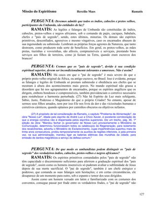 Missão do Espiritismo                           Hercílio Maes                                   Ramatís


        PERGUNTA: Devemos admitir que todos os índios, caboclos e pretos velhos,
participantes da Umbanda, são entidades de luz?
        RAMATÍS: As legiões e falanges de Umbanda são constituídas de índios,
caboclos, pretos-velhos e negros africanos, sob o comando de pajés, caciques, babalaôs,
chefes e "pais de segredo", sendo, estes últimos, minorias. Os demais são espíritos
primitivos, desconfiados, agressivos e mesmo vingativos, caso os encarnados abusem de
sua ingenuidade ou submissão. Lembram as próprias forças agrestes da Natureza, que tanto
destroem, como produzem toda sorte de benefícios. Em geral, os pretos-velhos, as mães
pretas, tiazinhas e vovozinhas, são afáveis, compreensíveis e serviçais, prestando bons
serviços aos filhos de terreiros, como já faziam na Terra, quando eram escravos dos
brancos!

        PERGUNTA: Cremos que os "pais de segredo", devido à sua condição
espiritual superior, devem ser incondicionalmente tolerantes e amorosos. Não é assim?
        RAMATÍS: Há casos em que o "pai de segredo" é mais severo do que o
próprio preto-velho original da África, ou antigo escravo, no Brasil. Isso é evidente, porque
as falanges e legiões de Umbanda só prestam submissão e obediência aos chefes que se
mostram à altura dos acontecimentos mais graves. No mundo espiritual não grassa a
desordem que há nos agrupamentos de encarnados, porque os espíritos angélicos que os
dirigem, embora bondosos e compreensíveis, também providenciam o corretivo necessário
para restabelecer a harmonia perturbada. (27) Não há Espírito de Luz mais refulgente,
Sábio, Justo, Poderoso e Magnânimo do que o próprio Criador! No entanto, apesar de
sermos seus filhos amados, nem por isso Ele nos livra da dor e das vicissitudes humanas e
corretivos cármicos, quando optamos por caminhos obscuros ou objetivos nefastos.

         (27) A propósito de tal consideração de Ramatís, o capitulo "Problema de Alimentação", da
obra "Nosso Lar", ditada pelo espírito de André Luiz a Chico Xavier, é excelente corroboração de
que a energia corretiva não é dispensada pelos espíritos superiores. Diz um trecho, pág. 46, 1ª
edição da obra: "Mandou fechar (o governador de Nosso Lar) provisoriamente o Ministério da
Comunicação, determinou funcionassem todos os calabouços da Regeneração, para isolamento
dos recalcitrantes, advertiu o Ministério do Esclarecimento, cujas impertinências suportou mais de
trinta anos consecutivos, proibiu temporariamente os auxílios às regiões inferiores, e pela primeira
vez, na sua administração, mandou ligar as baterias elétricas das muralhas da cidade, para
emissão de dardos magnéticos a serviço da defesa comum."



       PERGUNTA: De que modo os umbandistas podem distinguir os "pais de
segredo" dos verdadeiros índios, caboclos, pretos-velhos e negros africanos?
       RAMATÍS: Os espíritos primitivos comandados pelos "pais de segredo" não
têm capacidade e discernimento suficientes para aferirem a graduação espiritual dos "pais
de segredo", assim como os homens insensíveis só puderam avaliar a sublimidade de Jesus
depois de sua morte sacrificial. O "pai de segredo", também é um chefe enérgico e
poderoso, que comanda as suas falanges sem hesitações; e em certas circunstâncias, ele
desaparece de um momento para outro, sob o espanto e temor dos seus dirigidos.
       Assim como um homem versado em latim e familiarizado com os costumes dos
conventos, consegue passar por frade entre os verdadeiros frades, o "pai de segredo" não


                                                                                                       127
 