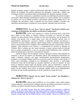 Missão do Espiritismo                       Hercílio Maes                                Ramatís

desperta suspeitas, porque é espírito perfeitamente adestrado em todas as artimanhas dos
filiados de Umbanda. Há espíritos superiores tão abnegados, esclarecidos e hábeis, que
conseguem interferir nas próprias linhas de Quimbanda sem despertar qualquer suspeita.
        Os cavalos, cambonos ou umbandistas iniciados na simbologia dos pontos cantados
ou riscados, sabem distinguir perfeitamente quando é um "pai de segredo" que se manifesta
no terreiro, em vez de espírito primário e participante autêntico das falanges da Lei de
Umbanda. Há convenções, sinais e símbolos nos seus pontos cantados e riscados, que
identificam perfeitamente a condição de "pai de segredo" operando junto aos homens.


       PERGUNTA: No caso desses "pais de segredo" interferirem também entre
as falanges da Quimbanda, não implica em aderirem à magia negra?
        RAMATÍS: Assim como respeitar-se o direito do próximo dizer o que pensa
não é aderir às suas idéias, os espíritos sublimes travestidos em "cascões" de índios,
caboclos ou pretos podem tolerar a prática do mal sem transigirem com tal pecado! No
entanto, sem pactuar com a magia negra, esses "pais de segredo" operam entre os
quimbandeiros amortecendo o processo maléfico e induzindo espíritos pecaminosos a
inverterem sua ação maligna. Ademais, alguns antigos chefes e sacerdotes negros também
fazem a sua passagem para a Umbanda, sob a doutrinação paciente e amorosa dos "pais de
segredo", onde assumem novos deveres e o compromisso de servirem as falanges do
Cordeiro. Mas é evidente que eles ainda continuam a manter estreitos laços de amizade
entre os antigos companheiros; e, por isso, são aproveitados habilmente como verdadeiras
pontes de ligação para a mais breve conversão dos mesmos.
        Apesar de alguns "pais de segredo" verem-se obrigados a tolerar certos trabalhos de
malefício, a fim de não traírem sua identidade sideral, nem interferirem frontalmente de
modo a despertar suspeitas, eles agem cautelosamente desmembrando agrupamentos
malignos e convertendo falanges primitivas ao serviço exclusivo do bem, como fazem na
Terra certas autoridades, juntando-se aos delinqüentes, para aliciá-las à coletividade
benfeitora! Como não há privilégio na ascensão espiritual, os "pais de segredo" de hoje
foram os fabulosos magos negros do passado; porém, agora já desfrutam a ventura de
palmilhar a senda crística da consciência divina! Em conseqüência, eles apenas realizam as
tarefas de que também foram alvos, no passado, quando outros seres resplandecentes
desceram de suas moradias paradisíacas a fim de convertê-los à égide do Cristo!


       PERGUNTA: Poderíeis            dar-nos algum "ponto cantado", que identifique a
linhagem dos "pais de segredo"?

       RAMATÍS: Apenas para atendermos ao vosso pedido, vamos alinhar alguns
"pontos cantados", que denunciam a linhagem superior de entidade comunicante, através de
símbolos ou indícios entendíveis pelos umbandistas estudiosos. (28)

        (28) N.. ele Edson Guiraud: Afora dos "pontos cantados" que mencionam o Chefe de
falange, há inúmeros outros pontos que são tirados conforme a tarefa em execução. Assim, há
ponto de defumação, ponto de descarga, ponto de defesa ou de pôr fogo na fundanga, a pólvora.
Contudo, convém frisar que não basta somente o "ponto cantado", mesmo em coerência com o



                                                                                                128
 