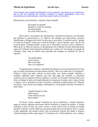 Missão do Espiritismo                         Hercílio Maes                                 Ramatís

"ponto traçado" para a perfeita identificação do "pai de segredo", pois dentro de um ambiente em
que se lida com vibrações tão variáveis, complexas e mentais heterogêneas, tanto entre
encarnados como desencarnados, muitos lobos podem vestir-se de cordeiros.

Mencionamos, primeiramente, o seguinte "ponto cantado":

                   De quando em quando,
                   Quando eu venho da Aruanda,
                   Trazendo pemba
                   Pra salvar Filhos da Fé!...

        Neste ponto e nos demais que analisaremos, encontram-se palavras convencionais
que definem as características e os objetivos das falanges que representam, inclusive
identificando a linhagem dos chefes ou pais que as governam. A primeira estrofe "quando
eu venho da Aruanda", induz que o chefe da falange é "pai de segredo", pois vem do Céu
ou da Aruanda, "trazendo pemba", ou giz, isto é, autorizado a escrever, salvar e alforriar os
filhos da fé, ou filhos de terreiros, já disciplinados sob os ditames do bem ministrado pelas
regras de Umbanda. Está claramente definido que o chefe vem "de quando em quando da
Aruanda", lugar onde ele habita, para participar das falanges na condição de "pai de
segredo"!

                   "Na minha aldeia,
                   Lá na Jurema,
                   Não se faz nada
                   Sem a Lei Suprema"!

        O segundo ponto evidencia a finalidade da falange no serviço incondicional do bem,
que se explica obviamente nas duas últimas estrofes, "não se faz nada sem a Lei Suprema".
Embora o chefe seja índio, caboclo ou preto-velho, esse "ponto cantado" identifica a
condição espiritual muito superior, pois não fará nada que contrarie os princípios
evolutivos da Lei Suprema de Deus! Ademais, a estrofe "lá na Jurema" assinala tratar-se de
tribo ou falange de índios do litoral habituada ao tratamento de males corno a lepra, feridas
e chagas, com a aplicação da folha da jurema, conhecida cientificamente por "Mimosa
verrucosa", cujas cascas são amargas, adstringentes e de aplicação narcótica, aliviando as
dores fortes.

                   "Apanha laranja do chão,
                   Quem quiser...
                   Come maná lá no céu,
                   Quem puder!"

       O terceiro "ponto cantado" manifesta-se sob um admirável e atraente aforismo,
capaz de oferecer algumas proveitosas ilações filosóficas a respeito do espírito. A laranja
simboliza o fruto da terra, que nasce, cresce e morre, assim corno as ilusões do mundo
material! Ademais, o ponto alude aos que passam pela carne em existência. fácil, as coisas
à mão, adquiridas sem grande esforço, pois as primeiras estrofes são nítidas a respeito:
"Apanha laranja do chão, quem quiser." A laranja já caiu, é fácil apanhá-la, sem o esforço,


                                                                                                   129
 