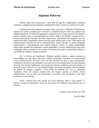 Missão do Espiritismo                       Hercílio Maes                               Ramatís



                               Algumas Palavras

      Embora nada deva acrescentar a esta obra de que fui insignificante intérprete
mediúnico, cumpre-me expor algumas considerações sobre o motivo e a razão do seu texto.

       Conforme tem sido habitual nas demais obras, o texto de "A Missão do Espiritismo"
também foi tecido à medida que os assuntos se desdobravam,por efeito da seqüência das
próprias perguntas. O sistema de perguntas e respostas toma-se mais acessível aos leitores e
menos cansativo para o prosseguimento da leitura. Depois de Ramatís comunicar-nos o
assunto principal da obra que vai ditar, organizamos uma relação das perguntas que nos
parecem de maior importância, dentro do tema geral, dando início à obra. Tudo aquilo que
posteriormente necessita de novos esclarecimentos, sugere dúvidas ou requer perguntas
suplementares, é providenciado pelo próprio Ramatís, através de minha mediunidade.
Deste modo, quando nós esgotamos a nossa capacidade e o nosso conhecimento para novas
indagações sobre o assunto em foco, então, ele mesmo prossegue a composição mediúnica,
no sentido de satisfazer a todos os leitores.

        Em "A Missão do Espiritismo", Ramatís também retorna a alguns assuntos já
mencionados em suas obras anteriores, embora resumindo, clareando ou acrescentando
novos esclarecimentos. Diversas vezes nos tem advertido de que as suas comunicações
mediúnicas não devem ser encaradas, como um motivo de entretenimento ou uma literatura
atraente, nem mesmo rigidamente escravizada aos cânones acadêmicos do nosso mundo. O
essencial é que o leitor tire as suas próprias ilações dos temas abordados, sem necessidade
de abdicar de qualquer simpatia a outro credo ou doutrina. Por isso, as repetições
insistentes sobre um mesmo assunto têm por escopo auxiliar os leitores menos
familiarizados com os temas do Espiritismo a assimilar mais facilmente o que pode
esclarecer as suas dúvidas.

       Oxalá a leitura desta obra resulte em novas reflexões sobre a vida imortal e a
gloriosa missão do Espiritismo, como um movimento de influência universalista entre os
homens.


                                                          Curitiba, 26 de fevereiro de 1967

                                                                             Hercílio Maes




                                                                                               13
 