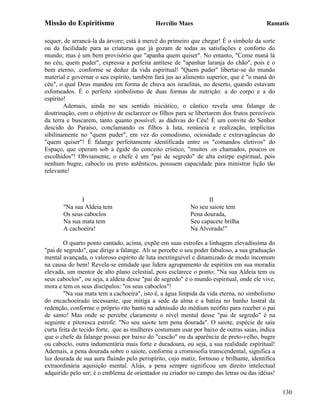 Missão do Espiritismo                       Hercílio Maes                                Ramatís

sequer, de arrancá-la da árvore; está à mercê do primeiro que chegar! É o símbolo da sorte
ou da facilidade para as criaturas que já gozam de todas as satisfações e conforto do
mundo; mas é um bem provisório que "apanha quem quiser". No entanto, "Come maná lá
no céu, quem puder", expressa a perfeita antítese de "apanhar laranja do chão", pois é o
bem eterno, .conforme se deduz da vida espiritual! "Quem puder" libertar-se do mundo
material e governar o seu espírito, também fará jus ao alimento superior, que é "o maná do
céu", o qual Deus mandou em forma de chuva aos israelitas, no deserto, quando estavam
esfomeados. É o perfeito simbolismo de duas formas de nutrição: a do corpo e a do
espírito!
        Ademais, ainda no seu sentido iniciático, o cântico revela uma falange de
doutrinação, com o objetivo de esclarecer os filhos para se libertarem dos frutos perecíveis
da terra e buscarem, tanto quanto possível, as dádivas do Céu! É um convite do Senhor
descido do Paraíso, conclamando os filhos à luta, renúncia e realização, implícitas
sibilinamente no "quem puder", em vez do comodismo, ociosidade e extravagâncias do
"quem quiser"! É falange perfeitamente identificada entre os "comandos eletivos" do
Espaço, que operam sob a égide do conceito crístico, "muitos .os chamados, poucos os
escolhidos"! Obviamente, o chefe é um "pai de segredo" de alta estirpe espiritual, pois
nenhum bugre, caboclo ou preto autênticos, possuem capacidade para ministrar lição tão
relevante!



              I                                                  II
       "Na sua Aldeia tem                                 No seu saiote tem
       Os seus caboclos                                   Pena dourada,
       Na sua mata tem                                    Seu capacete brilha
       A cachoeira!                                       Na Alvorada!"

        O quarto ponto cantado, acima, expõe em suas estrofes a linhagem elevadíssima do
"pai de segredo", que dirige a falange. Ali se percebe o seu poder fabuloso, a sua graduação
mental avançada, o valoroso espírito de luta inextinguível e dinamizado de modo incomum
na causa do bem! Revela-se entidade que lidera agrupamento de espíritos em sua moradia
elevada, um mentor de alto plano celestial, pois esclarece o ponto: "Na sua Aldeia tem os
seus caboclos", ou seja, a aldeia desse "pai de segredo" é o mundo espiritual, onde ele vive,
mora e tem os seus discípulos: "os seus caboclos"!
        "Na sua mata tem a cachoeira", isto é, a água límpida da vida eterna, no simbolismo
do encachoeirado incessante, que mitiga a sede da alma e a batiza no banho lustral da
redenção, conforme o próprio rito banto na admissão do médium neófito para receber o pai
de santo! Mas onde se percebe claramente o nível mental desse "pai de segredo" é na
seguinte e pitoresca estrofe: "No seu saiote tem pena dourada". O saiote, espécie de saia
curta feita de tecido forte, .que as mulheres costumam usar por baixo de outras saias, indica
que o chefe da falange possui por baixo do "cascão" ou da aparência de preto-velho, bugre
ou caboclo, outra indumentária mais forte e duradoura, ou seja, a sua realidade espiritual!
Ademais, a pena dourada sobre o saiote, conforme a cromosofia transcendental, significa a
luz dourada de sua aura fluindo pelo perispírito, cujo matiz, formoso e brilhante, identifica
extraordinária aquisição mental. Aliás, a pena sempre significou um direito intelectual
adquirido pelo ser; é o emblema de orientador ou criador no campo das letras ou das idéias!


                                                                                                130
 