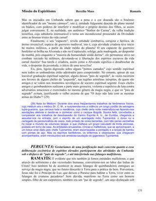 Missão do Espiritismo                         Hercílio Maes                                  Ramatís

Mas os iniciados em Umbanda sabem que a pena e a cor dourada são o binômio
identificador de um "mestre cármico", isto é, entidade fulgurante descida do plano mental
ou búdico, com poderes de interferir e modificar o próprio destino dos filhos, se assim
julgar conveniente. É, na realidade, um autêntico "Senhor do Carma", da velha tradição
teosófica, cuja sabedoria imensurável o torna um incondicional procurador da Divindade
entre as brumas tristes da vida carnal!
        Finalmente, o seu "capacete", revela entidade combativa, corajosa e heróica, de
ânimo invencível; espécie de guerreiro medieval, isto é, cuja atividade criadora teve início
há muitos milênios, a partir da idade média do planeta! O seu capacete de guerreiro
benfeitor só brilha na Alvorada e não no Crepúsculo; refulge, pela madrugada, ao despontar
da manhã, pois enquanto a "maioria da humanidade ainda dorme", ele permanece ativo no
combate iniciado há milênios, devotando-se à libertação dos espíritos escravos da vida
carnal ilusória! Sua tarefa é criadora, assim como a Alvorada significa o desabrochar da
vida, o despertar da juventude, o início de uma nova Era!
        Eis, pois, ligeira digressão sobre alguns "pontos cantados" cujo sentido espiritual
nem todos os umbandistas estão adestrados para compreender. No entanto, apesar de sua
louvável graduação espiritual superior, alguns desses "pais de segredo", às vezes recorrem
aos favores de alguns chefes da "esquerda", nas regiões astralinas inóspitas, de quem são
amigos e se valem nos momentos nevrálgicos de socorro espiritual urgente. Esses chefes
amigos e quimbandeiros realizam a parte mais grosseira, violenta e repulsiva da luta contra
adversários astuciosos e exercitados no mesmo gênero da magia negra, e que os "pais de
segredo" evitam, justificando o velho axioma de que "O Anjo não luta com as mesmas
armas do Diabo"! (29)

        (29) Nota do Médium: Durante dois anos freqüentamos trabalhos de fenômenos físicos,
cujo médium era o médico Dr. C. M., e surpreendia-nos a vidência um longo cordão de selvagens
tupis-guaranis, que cercava toda a residência, cujo chefe certa noite materializou-se fazendo-nos
saudações afetivas e dando-se a conhecer como o cacique Bogotá. Doutra feita, convidados a
comparecer aos trabalhos de desobsessão do Centro Espírita A. U., de Curitiba, chegamos a
assustar-nos na entrada, com o espírito de um avantajado índio Tupinambá, o dorso nu e
carregado de penduricalhos de ossos, todo pintado de cores berrantes, com três penas vermelhas
no cocar e munido de volumoso tacape, e que chefiava um grupo calculado de trinta silvícolas,
postado em torno da casa. As entidades arruaceiras, cínicas e malfeitoras, que se aproximavam, a
um breve sinal dado pelo chefe Tupinambá, eram escorraçadas a pontapés e a lanças de bambu
com pontas de aço. Mas os espíritos benfeitores, os enfermos e obsessores, que chegavam
acompanhados, eram introduzidos sob amistosa saudação do gigantesco Tupinambá.



       PERGUNTA: Gostaríamos de uma justificação mais concreta quanto a essa
deliberação excêntrica de espíritos elevados participarem das atividades da Umbanda
sob o disfarce de "pais de segredo", e até interferindo nas falanges malfeitoras.
       RAMATÍS: É evidente que nós também já fomos entidades malfeitoras, e que
através do sofrimento e das vicissitudes humanas, convertemo-nos ao labor das linhas do
Cristo! Isso também há de acontecer às atuais falanges de quimbandeiros entregues ao
serviço da magia negra, que no futuro descerão à Terra para a prática do bem. Porventura,
Jesus não foi o Príncipe de Luz, que deixou o Paraíso para habitar a Terra, viver entre as
falanges de criaturas pecadoras? Sem dúvida, manifesto na Terra como um homem
simples, filho de um carpinteiro, também era um "pai de segredo", um anjo disfarçado sob


                                                                                                    131
 