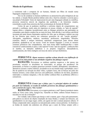 Missão do Espiritismo                       Hercílio Maes                               Ramatís

a vestimenta rude e compacta do ser humano, falando aos filhos do mundo numa
linguagem compreensiva e objetiva.
        Em vez de condenar os homens malfeitores ou atemorizá-los pela refulgência de sua
luz sideral, o Amado Mestre preferiu habitar entre eles e fazê-los entender o convite para a
sua própria Felicidade! Antes de impressioná-los por uma linguagem afetada ou científica,
procurou ensiná-los através da singeleza das parábolas e de historietas simples,
consolando-os pela força amorosa das bem-aventuranças do Sermão do Monte!
        Certos de que só podemos modificar o próximo depois de conquistarmos sua
amizade e confiança, muito antes de impormos as nossas virtudes, os "pais de segredo"
logram afetos e simpatias incondicionais entre as falanges primitivas que participam ou
comandam, para depois conduzi-Ias ao rumo de Jesus. Sem dúvida, é um esforço sacrificial
incomum por parte desses iluminados espíritos do Alto, que se obrigam a reduzir sua cota
de luz formosa para situá-la nos contornos grosseiros do seu "cascão primário".
Advogados, engenheiros, médicos, sacerdotes, professores, magistrados, filósofos,
cientistas, líderes e antigos instrutores espirituais comparecem junto dessas almas
primárias, ajudando-as na sua ascese. Usam do mesmo linguajar e vivem os mesmos
costumes primitivos dos companheiros, mas num treino hábil modificam-lhes o ritmo
censurável condicionando-os para a vida superior! Como "pais de segredo", conhecem-lhes
as manhas, as intenções diabólicas e os projetos vingativos, dissuadindo-os,
cautelosamente, dos feitos malignos em troca de outros serviços benfeitores.


       PERGUNTA: Alguns mentores espíritas acham absurdo essa infiltração de
espíritos de luz imiscuindo-se nas atividades negativas das falanges negras!
        RAMATÍS: Porventura, os médiuns espíritas negam-se a dar passes nas
prostitutas, socorrer os alcoólatras ou transviados, só porque são pecadores? Os
protestantes, as freiras e os padres generosos assistem viciados, delinqüentes, maconheiros,
aberrativos sexuais e outros infelizes, nivelando-se ao seu mundo torpe e perturbado, com o
fito de ajudá-los na salvação da alma! Aliás, o próprio Jesus, não só baixou até junto dos
homens terrenos, como ainda conviveu com publicanos, mulheres de má fama, pecadores
malcriados e criaturas marginais, a fim de melhor conhecer-lhes os problemas aflitivos e
censuráveis.


        PERGUNTA: Cremos que o feitiço, que é o principal objetivo de combate
por parte da Umbanda, só resulta do trabalho pernicioso das falanges quimbandeiras e
sob o controle dos negros. Não é assim?
        RAMATÍS: Porventura, só os negros praticam o mal? Quem já produziu tantos
males na Terra como Atila, Gengis-Can, Tamerlão ou Hitler, embora fossem brancos e
nascidos no seio da civilização?
        Em verdade, toda criatura que deseja o mal a outrem, quer o faça pelo pensamento,
pela palavra ou através de objetos imantados de maus fluidos, é sempre um feiticeiro, um
quimbandeiro ou um mago negro; enfim, um agente do mal a semear prejuízos alheios. O
feitiço compreende todo o prejuízo ou mal praticado contra o nosso próximo. As histórias e
as lendas do mundo são unânimes em afirmar que o autor do feitiço sempre sofre o


                                                                                               132
 